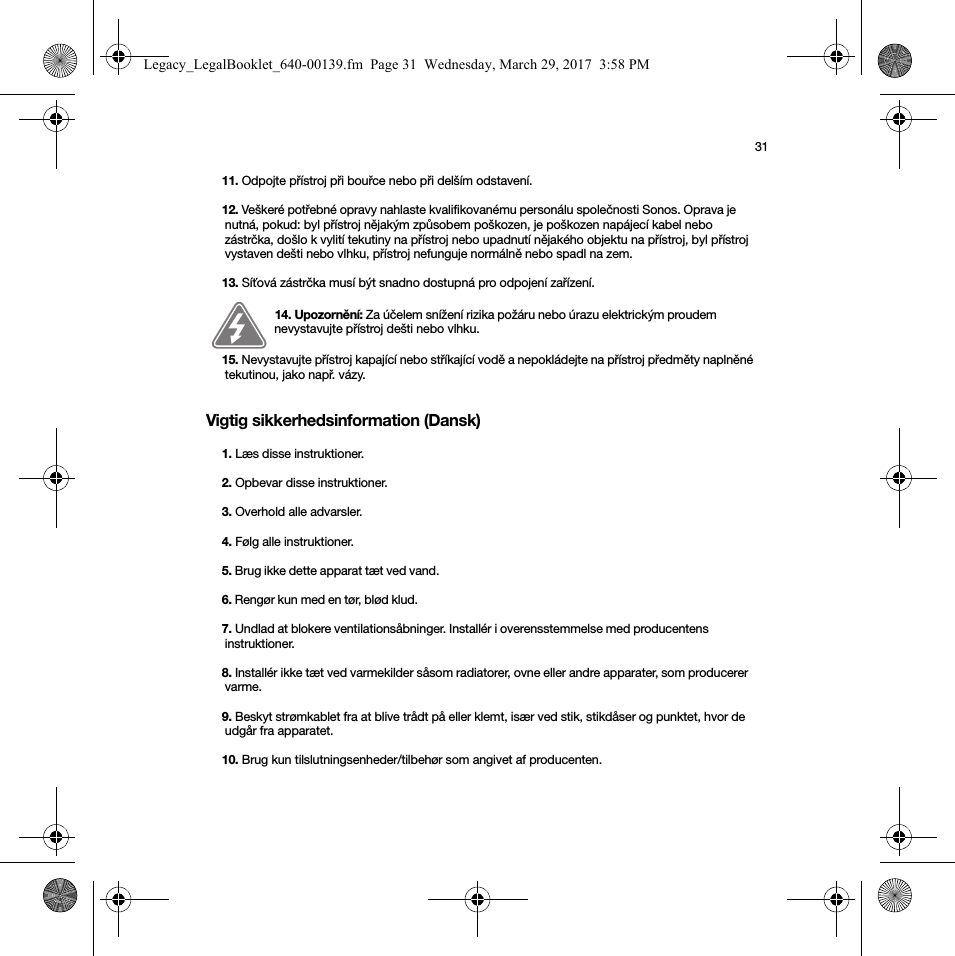 31Vigtig sikkerhedsinformation (Dansk) 11. Odpojte přístroj při bouřce nebo při delším odstavení.12. Veškeré potřebné opravy nahlaste kvalifikovanému personálu společnosti Sonos. Oprava je nutná, pokud: byl přístroj nějakým způsobem poškozen, je poškozen napájecí kabel nebo zástrčka, došlo k vylití tekutiny na přístroj nebo upadnutí nějakého objektu na přístroj, byl přístroj vystaven dešti nebo vlhku, přístroj nefunguje normálně nebo spadl na zem. 13. Síťová zástrčka musí být snadno dostupná pro odpojení zařízení.14. Upozornění: Za účelem snížení rizika požáru nebo úrazu elektrickým proudem nevystavujte přístroj dešti nebo vlhku. 15. Nevystavujte přístroj kapající nebo stříkající vodě a nepokládejte na přístroj předměty naplněné tekutinou, jako např. vázy.1. Læs disse instruktioner.2. Opbevar disse instruktioner.3. Overhold alle advarsler.4. Følg alle instruktioner.5. Brug ikke dette apparat tæt ved vand. 6. Rengør kun med en tør, blød klud. 7. Undlad at blokere ventilationsåbninger. Installér i overensstemmelse med producentens instruktioner.8. Installér ikke tæt ved varmekilder såsom radiatorer, ovne eller andre apparater, som producerer varme.9. Beskyt strømkablet fra at blive trådt på eller klemt, især ved stik, stikdåser og punktet, hvor de udgår fra apparatet. 10. Brug kun tilslutningsenheder/tilbehør som angivet af producenten.Legacy_LegalBooklet_640-00139.fm  Page 31  Wednesday, March 29, 2017  3:58 PM