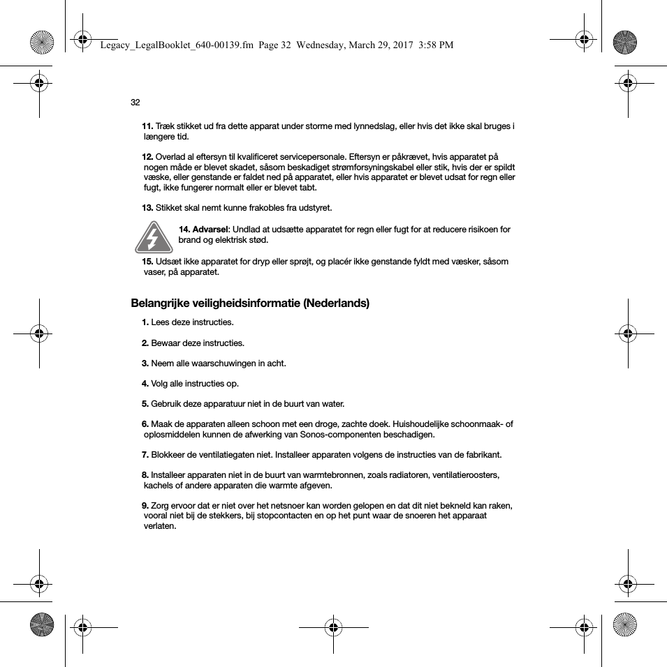 32Belangrijke veiligheidsinformatie (Nederlands) 11. Træk stikket ud fra dette apparat under storme med lynnedslag, eller hvis det ikke skal bruges i længere tid.12. Overlad al eftersyn til kvalificeret servicepersonale. Eftersyn er påkrævet, hvis apparatet på nogen måde er blevet skadet, såsom beskadiget strømforsyningskabel eller stik, hvis der er spildt væske, eller genstande er faldet ned på apparatet, eller hvis apparatet er blevet udsat for regn eller fugt, ikke fungerer normalt eller er blevet tabt. 13. Stikket skal nemt kunne frakobles fra udstyret.14. Advarsel: Undlad at udsætte apparatet for regn eller fugt for at reducere risikoen for brand og elektrisk stød. 15. Udsæt ikke apparatet for dryp eller sprøjt, og placér ikke genstande fyldt med væsker, såsom vaser, på apparatet.1. Lees deze instructies.2. Bewaar deze instructies.3. Neem alle waarschuwingen in acht.4. Volg alle instructies op.5. Gebruik deze apparatuur niet in de buurt van water. 6. Maak de apparaten alleen schoon met een droge, zachte doek. Huishoudelijke schoonmaak- of oplosmiddelen kunnen de afwerking van Sonos-componenten beschadigen. 7. Blokkeer de ventilatiegaten niet. Installeer apparaten volgens de instructies van de fabrikant.8. Installeer apparaten niet in de buurt van warmtebronnen, zoals radiatoren, ventilatieroosters, kachels of andere apparaten die warmte afgeven.9. Zorg ervoor dat er niet over het netsnoer kan worden gelopen en dat dit niet bekneld kan raken, vooral niet bij de stekkers, bij stopcontacten en op het punt waar de snoeren het apparaat verlaten. Legacy_LegalBooklet_640-00139.fm  Page 32  Wednesday, March 29, 2017  3:58 PM