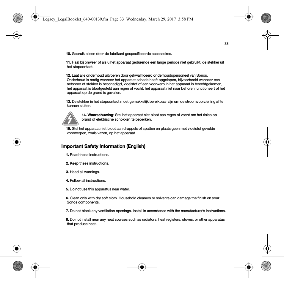 33Important Safety Information (English)10. Gebruik alleen door de fabrikant gespecificeerde accessoires.11. Haal bij onweer of als u het apparaat gedurende een lange periode niet gebruikt, de stekker uit het stopcontact.12. Laat alle onderhoud uitvoeren door gekwalificeerd onderhoudspersoneel van Sonos. Onderhoud is nodig wanneer het apparaat schade heeft opgelopen, bijvoorbeeld wanneer een netsnoer of stekker is beschadigd, vloeistof of een voorwerp in het apparaat is terechtgekomen, het apparaat is blootgesteld aan regen of vocht, het apparaat niet naar behoren functioneert of het apparaat op de grond is gevallen. 13. De stekker in het stopcontact moet gemakkelijk bereikbaar zijn om de stroomvoorziening af te kunnen sluiten.14. Waarschuwing: Stel het apparaat niet bloot aan regen of vocht om het risico op brand of elektrische schokken te beperken. 15. Stel het apparaat niet bloot aan druppels of spatten en plaats geen met vloeistof gevulde voorwerpen, zoals vazen, op het apparaat.1. Read these instructions.2. Keep these instructions.3. Heed all warnings.4. Follow all instructions.5. Do not use this apparatus near water. 6. Clean only with dry soft cloth. Household cleaners or solvents can damage the finish on your Sonos components. 7. Do not block any ventilation openings. Install in accordance with the manufacturer’s instructions.8. Do not install near any heat sources such as radiators, heat registers, stoves, or other apparatus that produce heat.Legacy_LegalBooklet_640-00139.fm  Page 33  Wednesday, March 29, 2017  3:58 PM