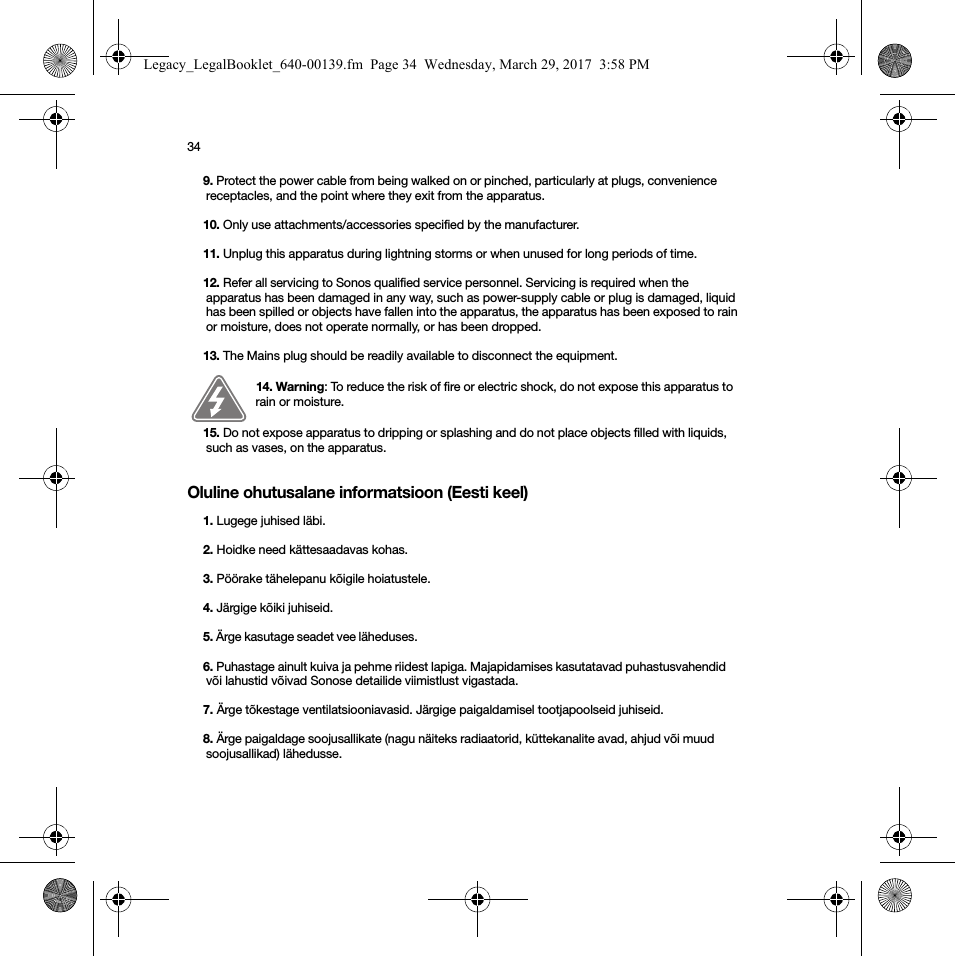 34Oluline ohutusalane informatsioon (Eesti keel)9. Protect the power cable from being walked on or pinched, particularly at plugs, convenience receptacles, and the point where they exit from the apparatus. 10. Only use attachments/accessories specified by the manufacturer.11. Unplug this apparatus during lightning storms or when unused for long periods of time.12. Refer all servicing to Sonos qualified service personnel. Servicing is required when the apparatus has been damaged in any way, such as power-supply cable or plug is damaged, liquid has been spilled or objects have fallen into the apparatus, the apparatus has been exposed to rain or moisture, does not operate normally, or has been dropped. 13. The Mains plug should be readily available to disconnect the equipment.14. Warning: To reduce the risk of fire or electric shock, do not expose this apparatus to rain or moisture. 15. Do not expose apparatus to dripping or splashing and do not place objects filled with liquids, such as vases, on the apparatus.1. Lugege juhised läbi.2. Hoidke need kättesaadavas kohas.3. Pöörake tähelepanu kõigile hoiatustele.4. Järgige kõiki juhiseid.5. Ärge kasutage seadet vee läheduses. 6. Puhastage ainult kuiva ja pehme riidest lapiga. Majapidamises kasutatavad puhastusvahendid või lahustid võivad Sonose detailide viimistlust vigastada. 7. Ärge tõkestage ventilatsiooniavasid. Järgige paigaldamisel tootjapoolseid juhiseid.8. Ärge paigaldage soojusallikate (nagu näiteks radiaatorid, küttekanalite avad, ahjud või muud soojusallikad) lähedusse.Legacy_LegalBooklet_640-00139.fm  Page 34  Wednesday, March 29, 2017  3:58 PM
