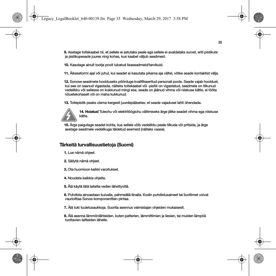 35Tärkeitä turvallisuustietoja (Suomi)9. Asetage toitekaabel nii, et sellele ei astutaks peale ega sellele ei avaldataks survet, eriti pistikute ja pistikupesade juures ning kohas, kus kaabel väljub seadmest. 10. Kasutage ainult tootja poolt lubatud lisaseadmeid/tarvikuid.11. Äikesetormi ajal või juhul, kui seadet ei kasutata pikema aja vältel, võtke seade kontaktist välja.12. Sonose seadmete hoolduseks pöörduge kvalifitseeritud personali poole. Seade vajab hooldust, kui see on saanud vigastada, näiteks toitekaabel või -pistik on vigastatud, seadmele on tilkunud vedelikku või sellesse on kukkunud mingi ese, seade on jäänud vihma või niiskuse kätte, ei tööta nõuetekohaselt või on maha kukkunud. 13. Toitepistik peaks olema kergesti juurdepääsetav, et seade vajadusel lahti ühendada.14. Hoiatus! Tuleohu või elektrilöögiohu vältimiseks ärge jätke seadet vihma ega niiskuse kätte. 15. Ärge paigutage seadet kohta, kus sellele võib vedelikku peale tilkuda või pritsida, ja ärge asetage seadmele vedelikuga täidetud esemeid (näiteks vaase).1. Lue nämä ohjeet.2. Säilytä nämä ohjeet.3. Ota huomioon kaikki varoitukset. 4. Noudata kaikkia ohjeita.5. Älä käytä tätä laitetta veden lähettyvillä. 6. Puhdista ainoastaan kuivalla, pehmeällä liinalla. Kodin puhdistusaineet tai liuottimet voivat vaurioittaa Sonos-komponenttien pintaa. 7. Älä tuki tuuletusaukkoja. Suorita asennus valmistajan ohjeiden mukaisesti.8. Älä asenna lämmönlähteiden, kuten patterien, lämmittimien ja liesien, tai muiden lämpöä tuottavien laitteiden lähelle.Legacy_LegalBooklet_640-00139.fm  Page 35  Wednesday, March 29, 2017  3:58 PM