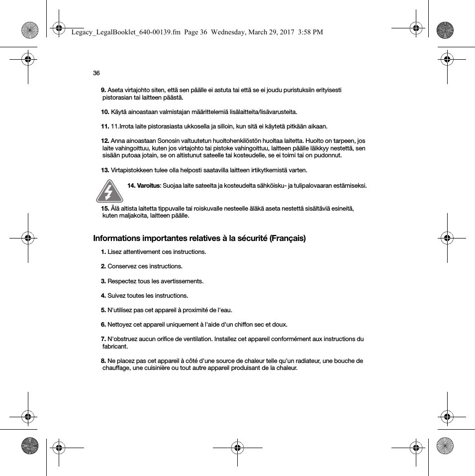 36Informations importantes relatives à la sécurité (Français) 9. Aseta virtajohto siten, että sen päälle ei astuta tai että se ei joudu puristuksiin erityisesti pistorasian tai laitteen päästä. 10. Käytä ainoastaan valmistajan määrittelemiä lisälaitteita/lisävarusteita.11. 11.Irrota laite pistorasiasta ukkosella ja silloin, kun sitä ei käytetä pitkään aikaan.12. Anna ainoastaan Sonosin valtuutetun huoltohenkilöstön huoltaa laitetta. Huolto on tarpeen, jos laite vahingoittuu, kuten jos virtajohto tai pistoke vahingoittuu, laitteen päälle läikkyy nestettä, sen sisään putoaa jotain, se on altistunut sateelle tai kosteudelle, se ei toimi tai on pudonnut. 13. Virtapistokkeen tulee olla helposti saatavilla laitteen irtikytkemistä varten.14. Varoitus: Suojaa laite sateelta ja kosteudelta sähköisku- ja tulipalovaaran estämiseksi.  15. Älä altista laitetta tippuvalle tai roiskuvalle nesteelle äläkä aseta nestettä sisältäviä esineitä, kuten maljakoita, laitteen päälle.1. Lisez attentivement ces instructions.2. Conservez ces instructions.3. Respectez tous les avertissements.4. Suivez toutes les instructions.5. N&apos;utilisez pas cet appareil à proximité de l&apos;eau. 6. Nettoyez cet appareil uniquement à l&apos;aide d&apos;un chiffon sec et doux. 7. N&apos;obstruez aucun orifice de ventilation. Installez cet appareil conformément aux instructions du fabricant.8. Ne placez pas cet appareil à côté d&apos;une source de chaleur telle qu&apos;un radiateur, une bouche de chauffage, une cuisinière ou tout autre appareil produisant de la chaleur.Legacy_LegalBooklet_640-00139.fm  Page 36  Wednesday, March 29, 2017  3:58 PM