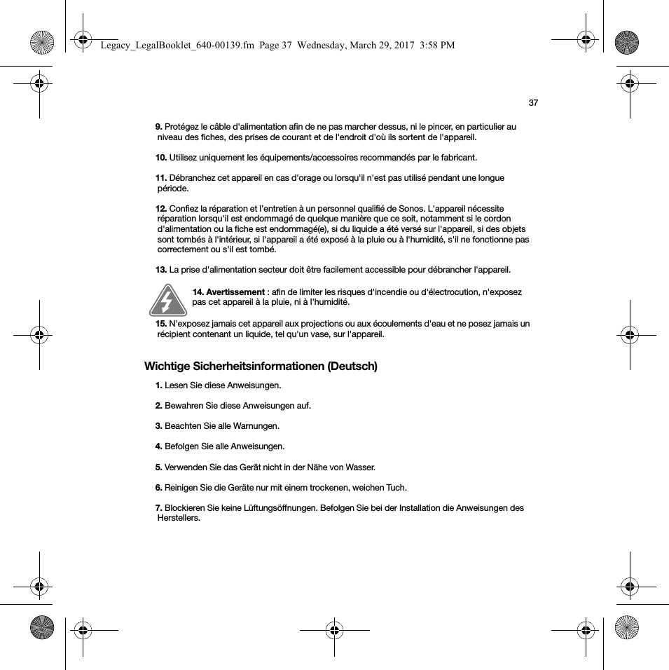 37Wichtige Sicherheitsinformationen (Deutsch) 9. Protégez le câble d&apos;alimentation afin de ne pas marcher dessus, ni le pincer, en particulier au niveau des fiches, des prises de courant et de l&apos;endroit d&apos;où ils sortent de l&apos;appareil. 10. Utilisez uniquement les équipements/accessoires recommandés par le fabricant.11. Débranchez cet appareil en cas d&apos;orage ou lorsqu&apos;il n&apos;est pas utilisé pendant une longue période.12. Confiez la réparation et l’entretien à un personnel qualifié de Sonos. L&apos;appareil nécessite réparation lorsqu&apos;il est endommagé de quelque manière que ce soit, notamment si le cordon d&apos;alimentation ou la fiche est endommagé(e), si du liquide a été versé sur l&apos;appareil, si des objets sont tombés à l&apos;intérieur, si l&apos;appareil a été exposé à la pluie ou à l&apos;humidité, s&apos;il ne fonctionne pas correctement ou s&apos;il est tombé. 13. La prise d&apos;alimentation secteur doit être facilement accessible pour débrancher l&apos;appareil.14. Avertissement : afin de limiter les risques d&apos;incendie ou d&apos;électrocution, n&apos;exposez pas cet appareil à la pluie, ni à l&apos;humidité. 15. N&apos;exposez jamais cet appareil aux projections ou aux écoulements d&apos;eau et ne posez jamais un récipient contenant un liquide, tel qu&apos;un vase, sur l&apos;appareil.1. Lesen Sie diese Anweisungen.2. Bewahren Sie diese Anweisungen auf.3. Beachten Sie alle Warnungen.4. Befolgen Sie alle Anweisungen.5. Verwenden Sie das Gerät nicht in der Nähe von Wasser. 6. Reinigen Sie die Geräte nur mit einem trockenen, weichen Tuch. 7. Blockieren Sie keine Lüftungsöffnungen. Befolgen Sie bei der Installation die Anweisungen des Herstellers.Legacy_LegalBooklet_640-00139.fm  Page 37  Wednesday, March 29, 2017  3:58 PM