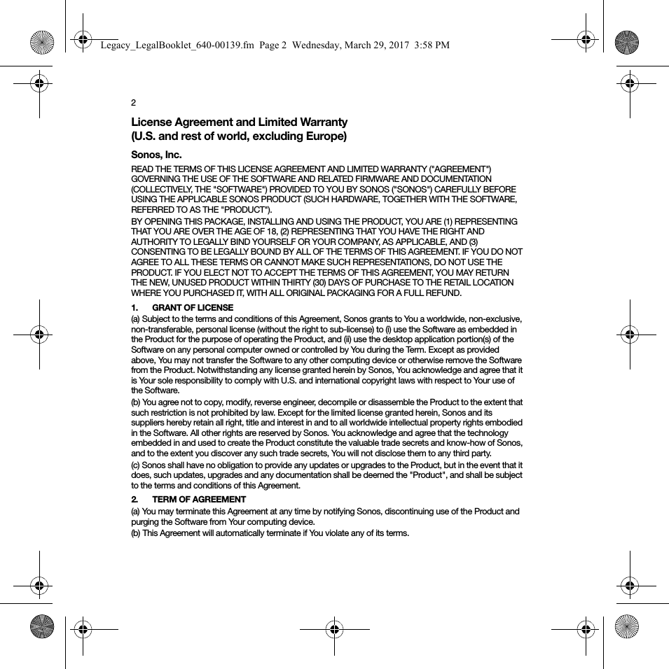 2License Agreement and Limited Warranty (U.S. and rest of world, excluding Europe)Sonos, Inc.READ THE TERMS OF THIS LICENSE AGREEMENT AND LIMITED WARRANTY (&quot;AGREEMENT&quot;) GOVERNING THE USE OF THE SOFTWARE AND RELATED FIRMWARE AND DOCUMENTATION (COLLECTIVELY, THE &quot;SOFTWARE&quot;) PROVIDED TO YOU BY SONOS (&quot;SONOS&quot;) CAREFULLY BEFORE USING THE APPLICABLE SONOS PRODUCT (SUCH HARDWARE, TOGETHER WITH THE SOFTWARE, REFERRED TO AS THE &quot;PRODUCT&quot;). BY OPENING THIS PACKAGE, INSTALLING AND USING THE PRODUCT, YOU ARE (1) REPRESENTING THAT YOU ARE OVER THE AGE OF 18, (2) REPRESENTING THAT YOU HAVE THE RIGHT AND AUTHORITY TO LEGALLY BIND YOURSELF OR YOUR COMPANY, AS APPLICABLE, AND (3) CONSENTING TO BE LEGALLY BOUND BY ALL OF THE TERMS OF THIS AGREEMENT. IF YOU DO NOT AGREE TO ALL THESE TERMS OR CANNOT MAKE SUCH REPRESENTATIONS, DO NOT USE THE PRODUCT. IF YOU ELECT NOT TO ACCEPT THE TERMS OF THIS AGREEMENT, YOU MAY RETURN THE NEW, UNUSED PRODUCT WITHIN THIRTY (30) DAYS OF PURCHASE TO THE RETAIL LOCATION WHERE YOU PURCHASED IT, WITH ALL ORIGINAL PACKAGING FOR A FULL REFUND.1. GRANT OF LICENSE(a) Subject to the terms and conditions of this Agreement, Sonos grants to You a worldwide, non-exclusive, non-transferable, personal license (without the right to sub-license) to (i) use the Software as embedded in the Product for the purpose of operating the Product, and (ii) use the desktop application portion(s) of the Software on any personal computer owned or controlled by You during the Term. Except as provided above, You may not transfer the Software to any other computing device or otherwise remove the Software from the Product. Notwithstanding any license granted herein by Sonos, You acknowledge and agree that it is Your sole responsibility to comply with U.S. and international copyright laws with respect to Your use of the Software.(b) You agree not to copy, modify, reverse engineer, decompile or disassemble the Product to the extent that such restriction is not prohibited by law. Except for the limited license granted herein, Sonos and its suppliers hereby retain all right, title and interest in and to all worldwide intellectual property rights embodied in the Software. All other rights are reserved by Sonos. You acknowledge and agree that the technology embedded in and used to create the Product constitute the valuable trade secrets and know-how of Sonos, and to the extent you discover any such trade secrets, You will not disclose them to any third party. (c) Sonos shall have no obligation to provide any updates or upgrades to the Product, but in the event that it does, such updates, upgrades and any documentation shall be deemed the &quot;Product&quot;, and shall be subject to the terms and conditions of this Agreement.2. TERM OF AGREEMENT(a) You may terminate this Agreement at any time by notifying Sonos, discontinuing use of the Product and purging the Software from Your computing device.(b) This Agreement will automatically terminate if You violate any of its terms. Legacy_LegalBooklet_640-00139.fm  Page 2  Wednesday, March 29, 2017  3:58 PM