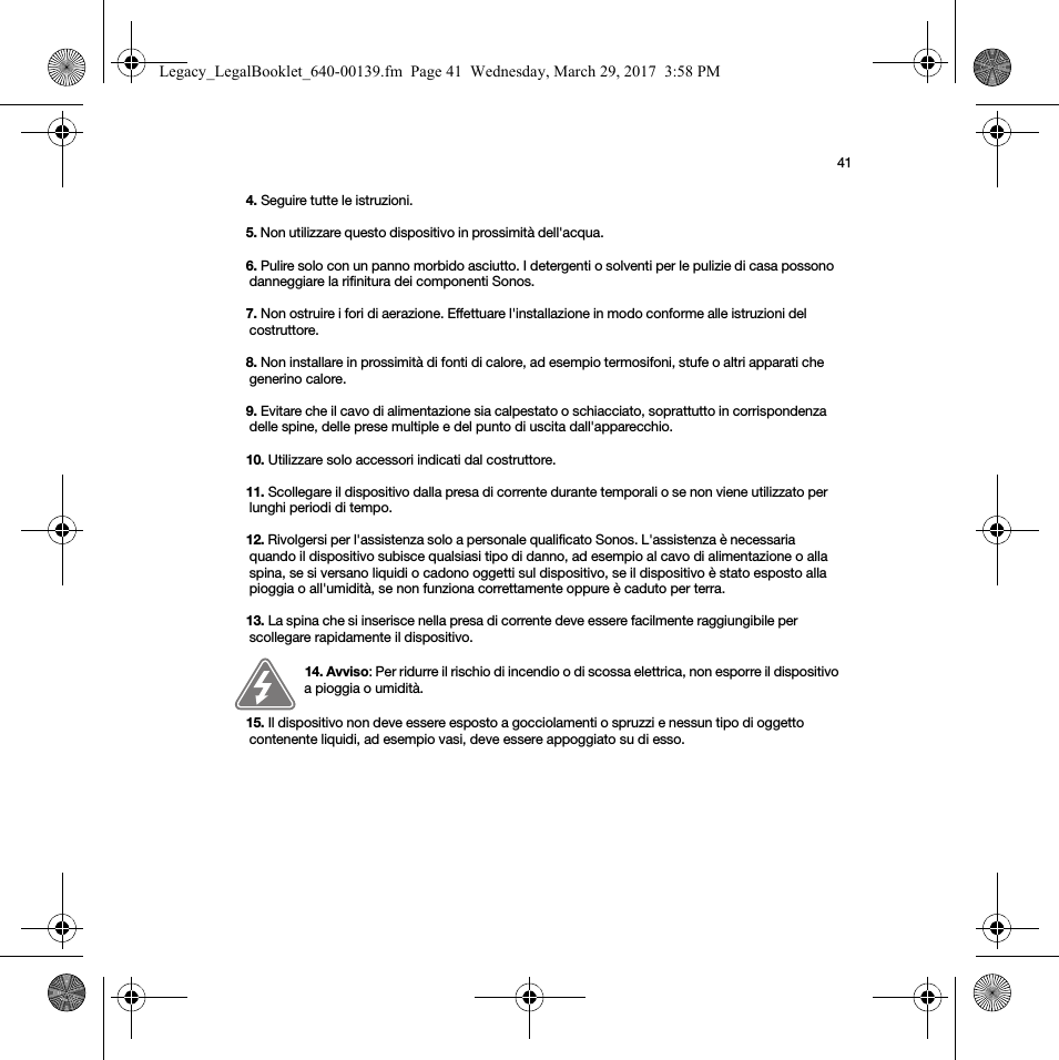 414. Seguire tutte le istruzioni.5. Non utilizzare questo dispositivo in prossimità dell&apos;acqua. 6. Pulire solo con un panno morbido asciutto. I detergenti o solventi per le pulizie di casa possono danneggiare la rifinitura dei componenti Sonos. 7. Non ostruire i fori di aerazione. Effettuare l&apos;installazione in modo conforme alle istruzioni del costruttore.8. Non installare in prossimità di fonti di calore, ad esempio termosifoni, stufe o altri apparati che generino calore.9. Evitare che il cavo di alimentazione sia calpestato o schiacciato, soprattutto in corrispondenza delle spine, delle prese multiple e del punto di uscita dall&apos;apparecchio. 10. Utilizzare solo accessori indicati dal costruttore.11. Scollegare il dispositivo dalla presa di corrente durante temporali o se non viene utilizzato per lunghi periodi di tempo.12. Rivolgersi per l&apos;assistenza solo a personale qualificato Sonos. L&apos;assistenza è necessaria quando il dispositivo subisce qualsiasi tipo di danno, ad esempio al cavo di alimentazione o alla spina, se si versano liquidi o cadono oggetti sul dispositivo, se il dispositivo è stato esposto alla pioggia o all&apos;umidità, se non funziona correttamente oppure è caduto per terra. 13. La spina che si inserisce nella presa di corrente deve essere facilmente raggiungibile per scollegare rapidamente il dispositivo.14. Avviso: Per ridurre il rischio di incendio o di scossa elettrica, non esporre il dispositivo a pioggia o umidità. 15. Il dispositivo non deve essere esposto a gocciolamenti o spruzzi e nessun tipo di oggetto contenente liquidi, ad esempio vasi, deve essere appoggiato su di esso.Legacy_LegalBooklet_640-00139.fm  Page 41  Wednesday, March 29, 2017  3:58 PM