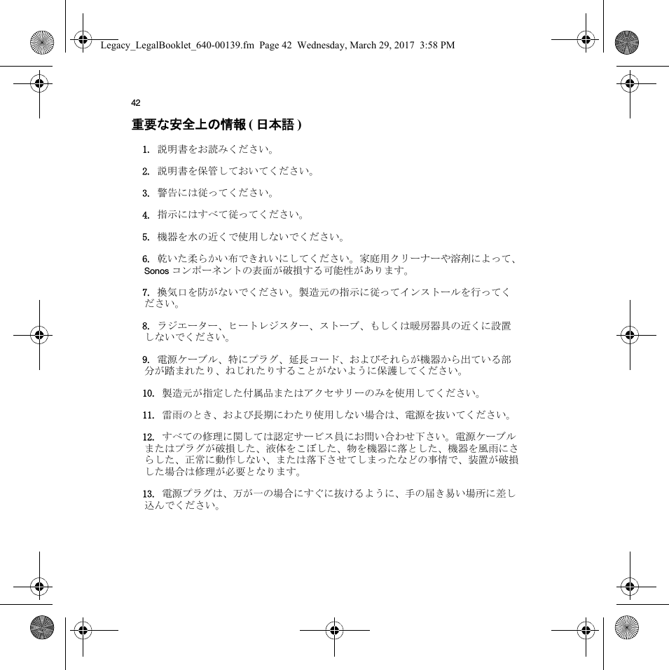 42重要な安全上の情報 ( 日本語 )  1. 説明書をお読みください。2. 説明書を保管しておいてください。3. 警告には従ってください。4. 指示にはすべて従ってください。5. 機器を水の近くで使用しないでください。6. 乾いた柔らかい布できれいにしてください。家庭用クリーナーや溶剤によって、Sonos コンポーネントの表面が破損する可能性があります。7. 換気口を防がないでください。製造元の指示に従ってインストールを行ってください。8. ラジエーター、ヒートレジスター、ストーブ、もしくは暖房器具の近くに設置しないでください。9. 電源ケーブル、特にプラグ、延長コード、およびそれらが機器から出ている部分が踏まれたり、ねじれたりすることがないように保護してください。10. 製造元が指定した付属品またはアクセサリーのみを使用してください。11. 雷雨のとき、および長期にわたり使用しない場合は、電源を抜いてください。12. すべての修理に関しては認定サービス員にお問い合わせ下さい。電源ケーブルまたはプラグが破損した、液体をこぼした、物を機器に落とした、機器を風雨にさらした、正常に動作しない、または落下させてしまったなどの事情で、装置が破損した場合は修理が必要となります。13. 電源プラグは、万が一の場合にすぐに抜けるように、手の届き易い場所に差し込んでください。Legacy_LegalBooklet_640-00139.fm  Page 42  Wednesday, March 29, 2017  3:58 PM