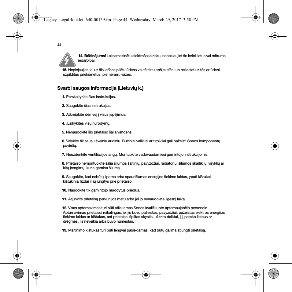 44Svarbi saugos informacija (Lietuvių k.)14. Brīdinājums! Lai samazinātu elektrošoka risku, nepakļaujiet šo ierīci lietus vai mitruma iedarbībai. 15. Nepieļaujiet, lai uz šīs ierīces pilētu ūdens vai tā tiktu apšļakstīta, un nelieciet uz tās ar ūdeni uzpildītus priekšmetus, piemēram, vāzes.1. Perskaitykite šias instrukcijas.2. Saugokite šias instrukcijas.3. Atkreipkite dėmesį į visus įspėjimus.4. .Laikykitės visų nurodymų.5. Nenaudokite šio prietaiso šalia vandens. 6. Valykite tik sausu švelniu audiniu. Buitiniai valikliai ar tirpikliai gali pažeisti Sonos komponentų paviršių. 7. Neuždenkite ventiliacijos angų. Montuokite vadovaudamiesi gamintojo instrukcijomis.8. Prietaiso nemontuokite šalia šilumos šaltinių, pavyzdžiui, radiatorių, šilumos skaitiklių, viryklių ar kitų įrengimų, kurie gamina šilumą.9. Saugokite, kad nebūtų lipama arba spaudžiamas energijos tiekimo laidas, ypač kištukai, kištukiniai lizdai ir jų jungtys prie prietaiso. 10. Naudokite tik gamintojo nurodytus priedus.11. Atjunkite prietaisą perkūnijos metu arba jei jo nenaudojate ilgesnį laiką.12. Visas aptarnavimas turi būti atliekamas Sonos kvalifikuoto aptarnaujančio personalo. Aptarnavimas prietaisui reikalingas, jei jis buvo pažeistas, pavyzdžiui, pažeistas elektros energijos tiekimo laidas ar kištukas, ant prietaiso išpiltas skystis, užkrito daiktai, į jį pateko lietaus ar drėgmės, jis neveikia arba buvo numestas. 13. Maitinimo kištukas turi būti lengvai pasiekiamas, kad būtų galima atjungti prietaisą.Legacy_LegalBooklet_640-00139.fm  Page 44  Wednesday, March 29, 2017  3:58 PM