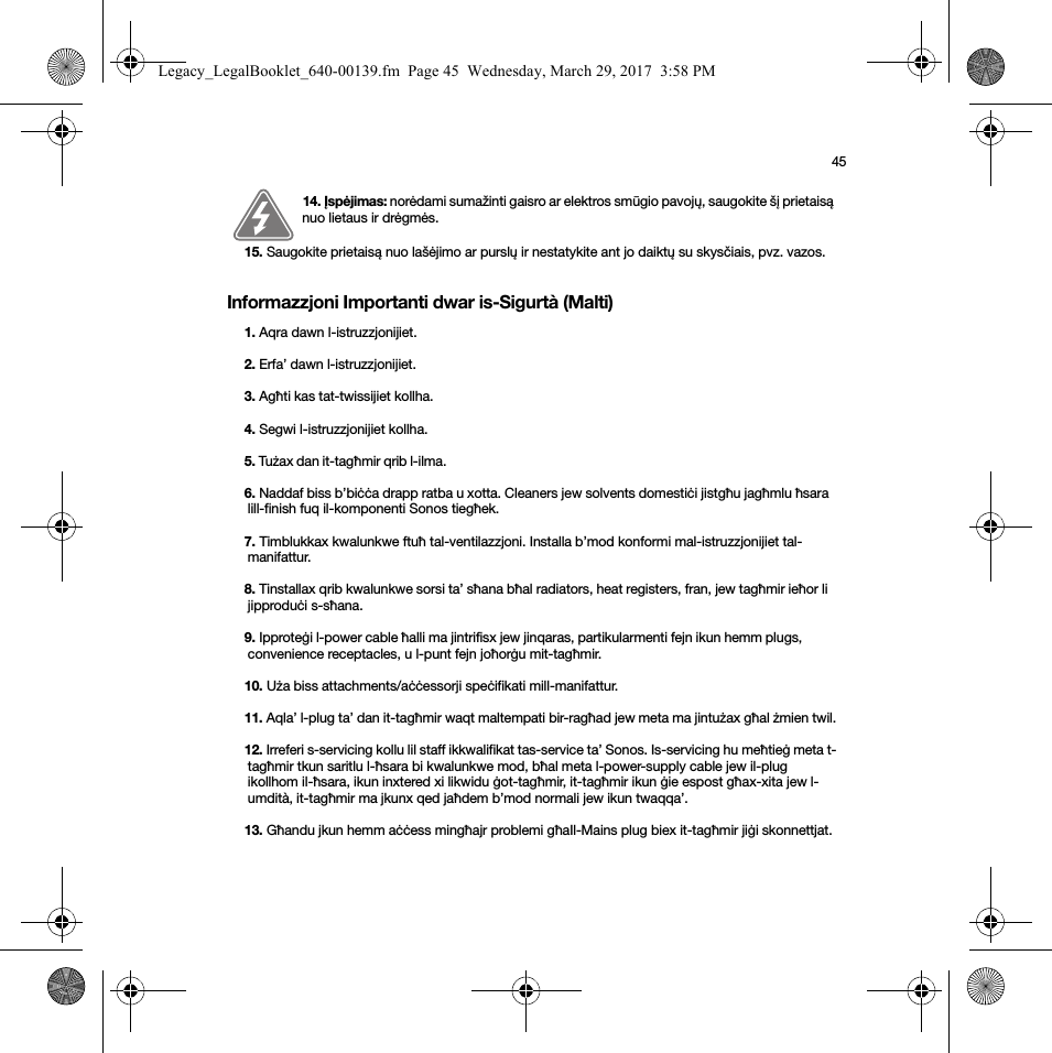 45Informazzjoni Importanti dwar is-Sigurtà (Malti)14. Įspėjimas: norėdami sumažinti gaisro ar elektros smūgio pavojų, saugokite šį prietaisą nuo lietaus ir drėgmės. 15. Saugokite prietaisą nuo lašėjimo ar purslų ir nestatykite ant jo daiktų su skysčiais, pvz. vazos.1. Aqra dawn l-istruzzjonijiet.2. Erfa’ dawn l-istruzzjonijiet.3. Agħti kas tat-twissijiet kollha.4. Segwi l-istruzzjonijiet kollha.5. Tużax dan it-tagħmir qrib l-ilma. 6. Naddaf biss b’biċċa drapp ratba u xotta. Cleaners jew solvents domestiċi jistgħu jagħmlu ħsara lill-finish fuq il-komponenti Sonos tiegħek. 7. Timblukkax kwalunkwe ftuħ tal-ventilazzjoni. Installa b’mod konformi mal-istruzzjonijiet tal-manifattur.8. Tinstallax qrib kwalunkwe sorsi ta’ sħana bħal radiators, heat registers, fran, jew tagħmir ieħor li jipproduċi s-sħana.9. Ipproteġi l-power cable ħalli ma jintrifisx jew jinqaras, partikularmenti fejn ikun hemm plugs, convenience receptacles, u l-punt fejn joħorġu mit-tagħmir. 10. Uża biss attachments/aċċessorji speċifikati mill-manifattur.11. Aqla’ l-plug ta’ dan it-tagħmir waqt maltempati bir-ragħad jew meta ma jintużax għal żmien twil.12. Irreferi s-servicing kollu lil staff ikkwalifikat tas-service ta’ Sonos. Is-servicing hu meħtieġ meta t-tagħmir tkun saritlu l-ħsara bi kwalunkwe mod, bħal meta l-power-supply cable jew il-plug ikollhom il-ħsara, ikun inxtered xi likwidu ġot-tagħmir, it-tagħmir ikun ġie espost għax-xita jew l-umdità, it-tagħmir ma jkunx qed jaħdem b’mod normali jew ikun twaqqa’. 13. Għandu jkun hemm aċċess mingħajr problemi għaIl-Mains plug biex it-tagħmir jiġi skonnettjat.Legacy_LegalBooklet_640-00139.fm  Page 45  Wednesday, March 29, 2017  3:58 PM