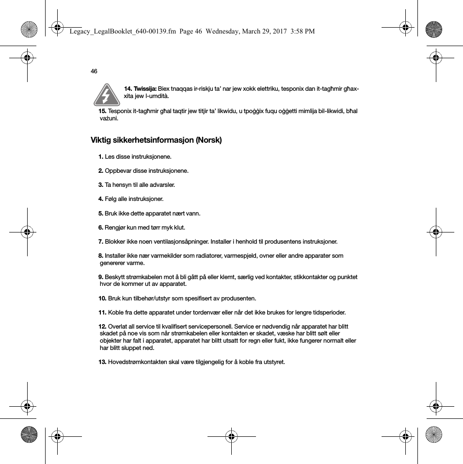 46Viktig sikkerhetsinformasjon (Norsk) 14. Twissija: Biex tnaqqas ir-riskju ta’ nar jew xokk elettriku, tesponix dan it-tagħmir għax-xita jew l-umdità. 15. Tesponix it-tagħmir għal taqtir jew titjir ta’ likwidu, u tpoġġix fuqu oġġetti mimlija bil-likwidi, bħal vażuni.1. Les disse instruksjonene.2. Oppbevar disse instruksjonene.3. Ta hensyn til alle advarsler.4. Følg alle instruksjoner.5. Bruk ikke dette apparatet nært vann. 6. Rengjør kun med tørr myk klut. 7. Blokker ikke noen ventilasjonsåpninger. Installer i henhold til produsentens instruksjoner.8. Installer ikke nær varmekilder som radiatorer, varmespjeld, ovner eller andre apparater som genererer varme.9. Beskytt strømkabelen mot å bli gått på eller klemt, særlig ved kontakter, stikkontakter og punktet hvor de kommer ut av apparatet. 10. Bruk kun tilbehør/utstyr som spesifisert av produsenten.11. Koble fra dette apparatet under tordenvær eller når det ikke brukes for lengre tidsperioder.12. Overlat all service til kvalifisert servicepersonell. Service er nødvendig når apparatet har blitt skadet på noe vis som når strømkabelen eller kontakten er skadet, væske har blitt sølt eller objekter har falt i apparatet, apparatet har blitt utsatt for regn eller fukt, ikke fungerer normalt eller har blitt sluppet ned. 13. Hovedstrømkontakten skal være tilgjengelig for å koble fra utstyret.Legacy_LegalBooklet_640-00139.fm  Page 46  Wednesday, March 29, 2017  3:58 PM
