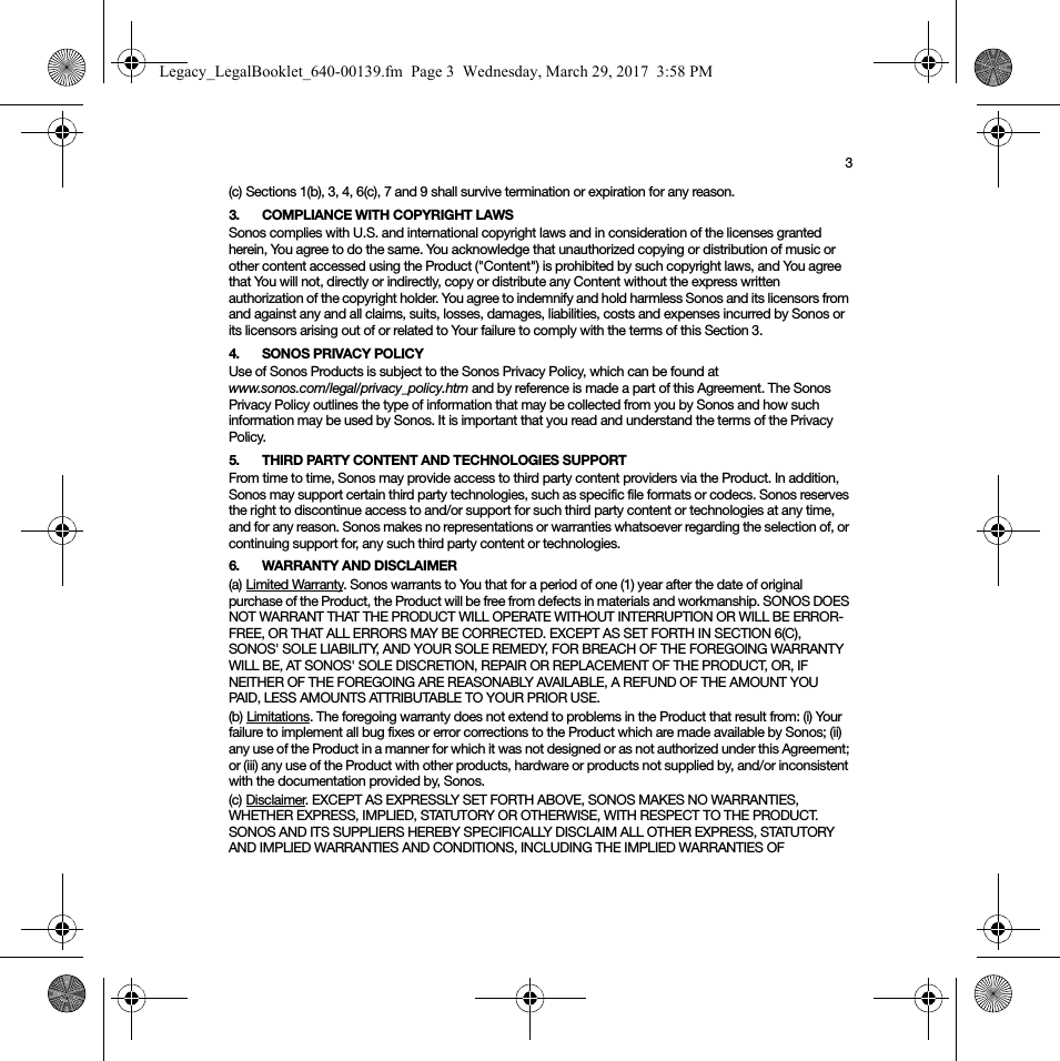 3(c) Sections 1(b), 3, 4, 6(c), 7 and 9 shall survive termination or expiration for any reason.3. COMPLIANCE WITH COPYRIGHT LAWSSonos complies with U.S. and international copyright laws and in consideration of the licenses granted herein, You agree to do the same. You acknowledge that unauthorized copying or distribution of music or other content accessed using the Product (&quot;Content&quot;) is prohibited by such copyright laws, and You agree that You will not, directly or indirectly, copy or distribute any Content without the express written authorization of the copyright holder. You agree to indemnify and hold harmless Sonos and its licensors from and against any and all claims, suits, losses, damages, liabilities, costs and expenses incurred by Sonos or its licensors arising out of or related to Your failure to comply with the terms of this Section 3. 4. SONOS PRIVACY POLICYUse of Sonos Products is subject to the Sonos Privacy Policy, which can be found at  www.sonos.com/legal/privacy_policy.htm and by reference is made a part of this Agreement. The Sonos Privacy Policy outlines the type of information that may be collected from you by Sonos and how such information may be used by Sonos. It is important that you read and understand the terms of the Privacy Policy. 5. THIRD PARTY CONTENT AND TECHNOLOGIES SUPPORTFrom time to time, Sonos may provide access to third party content providers via the Product. In addition, Sonos may support certain third party technologies, such as specific file formats or codecs. Sonos reserves the right to discontinue access to and/or support for such third party content or technologies at any time, and for any reason. Sonos makes no representations or warranties whatsoever regarding the selection of, or continuing support for, any such third party content or technologies.6. WARRANTY AND DISCLAIMER(a) Limited Warranty. Sonos warrants to You that for a period of one (1) year after the date of original purchase of the Product, the Product will be free from defects in materials and workmanship. SONOS DOES NOT WARRANT THAT THE PRODUCT WILL OPERATE WITHOUT INTERRUPTION OR WILL BE ERROR-FREE, OR THAT ALL ERRORS MAY BE CORRECTED. EXCEPT AS SET FORTH IN SECTION 6(C), SONOS&apos; SOLE LIABILITY, AND YOUR SOLE REMEDY, FOR BREACH OF THE FOREGOING WARRANTY WILL BE, AT SONOS&apos; SOLE DISCRETION, REPAIR OR REPLACEMENT OF THE PRODUCT, OR, IF NEITHER OF THE FOREGOING ARE REASONABLY AVAILABLE, A REFUND OF THE AMOUNT YOU PAID, LESS AMOUNTS ATTRIBUTABLE TO YOUR PRIOR USE.(b) Limitations. The foregoing warranty does not extend to problems in the Product that result from: (i) Your failure to implement all bug fixes or error corrections to the Product which are made available by Sonos; (ii) any use of the Product in a manner for which it was not designed or as not authorized under this Agreement; or (iii) any use of the Product with other products, hardware or products not supplied by, and/or inconsistent with the documentation provided by, Sonos.(c) Disclaimer. EXCEPT AS EXPRESSLY SET FORTH ABOVE, SONOS MAKES NO WARRANTIES, WHETHER EXPRESS, IMPLIED, STATUTORY OR OTHERWISE, WITH RESPECT TO THE PRODUCT. SONOS AND ITS SUPPLIERS HEREBY SPECIFICALLY DISCLAIM ALL OTHER EXPRESS, STATUTORY AND IMPLIED WARRANTIES AND CONDITIONS, INCLUDING THE IMPLIED WARRANTIES OF Legacy_LegalBooklet_640-00139.fm  Page 3  Wednesday, March 29, 2017  3:58 PM