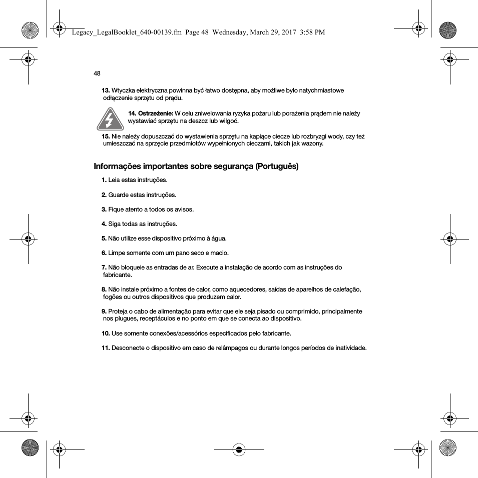 48Informações importantes sobre segurança (Português)13. Wtyczka elektryczna powinna być łatwo dostępna, aby możliwe było natychmiastowe odłączenie sprzętu od prądu.14. Ostrzeżenie: W celu zniwelowania ryzyka pożaru lub porażenia prądem nie należy wystawiać sprzętu na deszcz lub wilgoć. 15. Nie należy dopuszczać do wystawienia sprzętu na kapiące ciecze lub rozbryzgi wody, czy też umieszczać na sprzęcie przedmiotów wypełnionych cieczami, takich jak wazony.1. Leia estas instruções.2. Guarde estas instruções.3. Fique atento a todos os avisos.4. Siga todas as instruções.5. Não utilize esse dispositivo próximo à água. 6. Limpe somente com um pano seco e macio. 7. Não bloqueie as entradas de ar. Execute a instalação de acordo com as instruções do fabricante.8. Não instale próximo a fontes de calor, como aquecedores, saídas de aparelhos de calefação, fogões ou outros dispositivos que produzem calor.9. Proteja o cabo de alimentação para evitar que ele seja pisado ou comprimido, principalmente nos plugues, receptáculos e no ponto em que se conecta ao dispositivo. 10. Use somente conexões/acessórios especificados pelo fabricante.11. Desconecte o dispositivo em caso de relâmpagos ou durante longos períodos de inatividade.Legacy_LegalBooklet_640-00139.fm  Page 48  Wednesday, March 29, 2017  3:58 PM