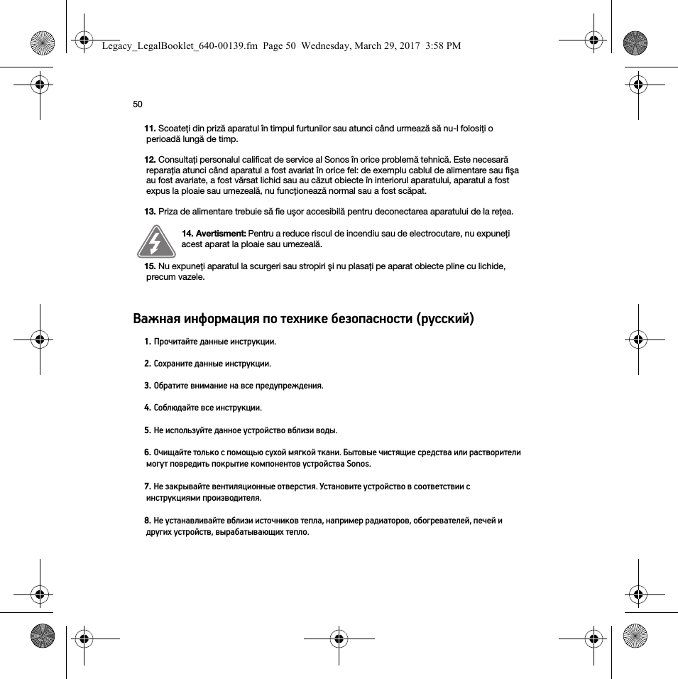 50Важная информация по технике безопасности (русский)  11. Scoateţi din priză aparatul în timpul furtunilor sau atunci când urmează să nu-l folosiţi o perioadă lungă de timp.12. Consultaţi personalul calificat de service al Sonos în orice problemă tehnică. Este necesară reparaţia atunci când aparatul a fost avariat în orice fel: de exemplu cablul de alimentare sau fişa au fost avariate, a fost vărsat lichid sau au căzut obiecte în interiorul aparatului, aparatul a fost expus la ploaie sau umezeală, nu funcţionează normal sau a fost scăpat. 13. Priza de alimentare trebuie să fie uşor accesibilă pentru deconectarea aparatului de la reţea.14. Avertisment: Pentru a reduce riscul de incendiu sau de electrocutare, nu expuneţi acest aparat la ploaie sau umezeală. 15. Nu expuneţi aparatul la scurgeri sau stropiri şi nu plasaţi pe aparat obiecte pline cu lichide, precum vazele.1. Прочитайте данные инструкции.2. Сохраните данные инструкции.3. Обратите внимание на все предупреждения.4. Соблюдайте все инструкции.5. Не используйте данное устройство вблизи воды.6. Очищайте только с помощью сухой мягкой ткани. Бытовые чистящие средства или растворители могут повредить покрытие компонентов устройства Sonos. 7. Не закрывайте вентиляционные отверстия. Установите устройство в соответствии с инструкциями производителя.8. Не устанавливайте вблизи источников тепла, например радиаторов, обогревателей, печей и других устройств, вырабатывающих тепло.Legacy_LegalBooklet_640-00139.fm  Page 50  Wednesday, March 29, 2017  3:58 PM