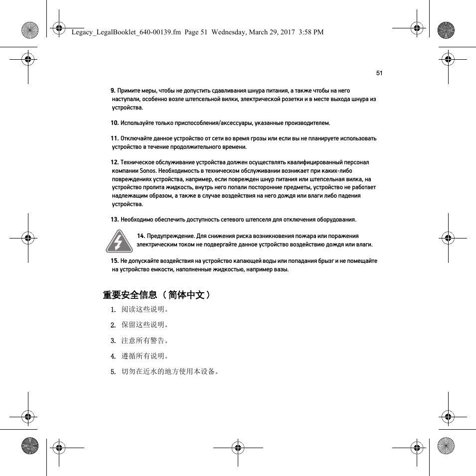 51重要安全信息 ( 简体中文 ) 9. Примите меры, чтобы не допустить сдавливания шнура питания, а также чтобы на него наступали, особенно возле штепсельной вилки, электрической розетки и в месте выхода шнура из устройства. 10. Используйте только приспособления/аксессуары, указанные производителем.11. Отключайте данное устройство от сети во время грозы или если вы не планируете использовать устройство в течение продолжительного времени.12. Техническое обслуживание устройства должен осуществлять квалифицированный персонал компании Sonos. Необходимость в техническом обслуживании возникает при каких-либо повреждениях устройства, например, если поврежден шнур питания или штепсельная вилка, на устройство пролита жидкость, внутрь него попали посторонние предметы, устройство не работает надлежащим образом, а также в случае воздействия на него дождя или влаги либо падения устройства. 13. Необходимо обеспечить доступность сетевого штепселя для отключения оборудования.14. Предупреждение. Для снижения риска возникновения пожара или поражения электрическим током не подвергайте данное устройство воздействию дождя или влаги. 15. Не допускайте воздействия на устройство капающей воды или попадания брызг и не помещайте на устройство емкости, наполненные жидкостью, например вазы.1. 阅读这些说明。2. 保留这些说明。3. 注意所有警告。4. 遵循所有说明。5. 切勿在近水的地方使用本设备。Legacy_LegalBooklet_640-00139.fm  Page 51  Wednesday, March 29, 2017  3:58 PM