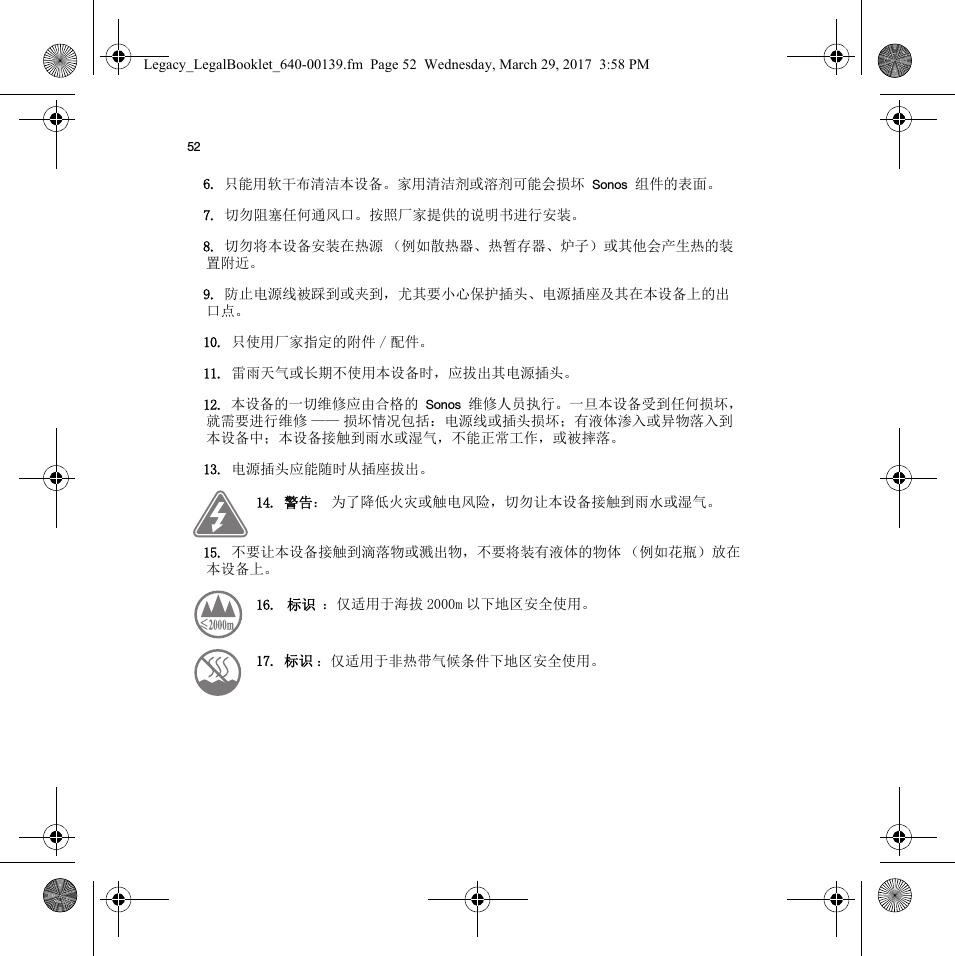 526. 只能用软干布清洁本设备。家用清洁剂或溶剂可能会损坏 Sonos 组件的表面。7. 切勿阻塞任何通风口。按照厂家提供的说明书进行安装。8. 切勿将本设备安装在热源 （例如散热器、热暂存器、炉子）或其他会产生热的装置附近。9. 防止电源线被踩到或夹到，尤其要小心保护插头、电源插座及其在本设备上的出口点。10. 只使用厂家指定的附件 / 配件。11. 雷雨天气或长期不使用本设备时，应拔出其电源插头。12. 本设备的一切维修应由合格的 Sonos 维修人员执行。一旦本设备受到任何损坏，就需要进行维修 —— 损坏情况包括：电源线或插头损坏；有液体渗入或异物落入到本设备中；本设备接触到雨水或湿气，不能正常工作，或被摔落。13. 电源插头应能随时从插座拔出。14. 警告： 为了降低火灾或触电风险，切勿让本设备接触到雨水或湿气。 15. 不要让本设备接触到滴落物或溅出物，不要将装有液体的物体 （例如花瓶）放在本设备上。16.  标识  ：仅适用于海拔 2000m 以下地区安全使用。    17. 标识 ：仅适用于非热带气候条件下地区安全使用。 Legacy_LegalBooklet_640-00139.fm  Page 52  Wednesday, March 29, 2017  3:58 PM