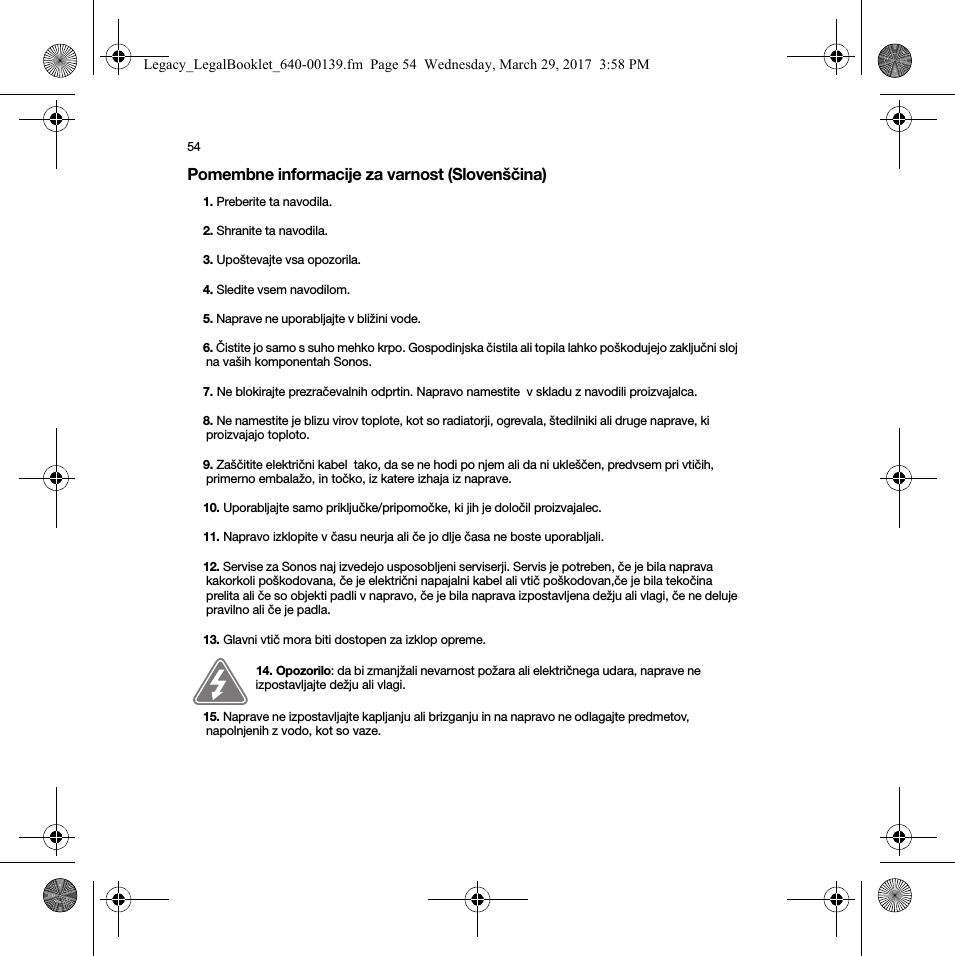 54Pomembne informacije za varnost (Slovenščina) 1. Preberite ta navodila.2. Shranite ta navodila.3. Upoštevajte vsa opozorila.4. Sledite vsem navodilom.5. Naprave ne uporabljajte v bližini vode. 6. Čistite jo samo s suho mehko krpo. Gospodinjska čistila ali topila lahko poškodujejo zaključni sloj na vaših komponentah Sonos. 7. Ne blokirajte prezračevalnih odprtin. Napravo namestite  v skladu z navodili proizvajalca.8. Ne namestite je blizu virov toplote, kot so radiatorji, ogrevala, štedilniki ali druge naprave, ki proizvajajo toploto.9. Zaščitite električni kabel  tako, da se ne hodi po njem ali da ni ukleščen, predvsem pri vtičih, primerno embalažo, in točko, iz katere izhaja iz naprave. 10. Uporabljajte samo priključke/pripomočke, ki jih je določil proizvajalec.11. Napravo izklopite v času neurja ali če jo dlje časa ne boste uporabljali.12. Servise za Sonos naj izvedejo usposobljeni serviserji. Servis je potreben, če je bila naprava kakorkoli poškodovana, če je električni napajalni kabel ali vtič poškodovan,če je bila tekočina prelita ali če so objekti padli v napravo, če je bila naprava izpostavljena dežju ali vlagi, če ne deluje pravilno ali če je padla. 13. Glavni vtič mora biti dostopen za izklop opreme.14. Opozorilo: da bi zmanjžali nevarnost požara ali električnega udara, naprave ne izpostavljajte dežju ali vlagi. 15. Naprave ne izpostavljajte kapljanju ali brizganju in na napravo ne odlagajte predmetov, napolnjenih z vodo, kot so vaze.Legacy_LegalBooklet_640-00139.fm  Page 54  Wednesday, March 29, 2017  3:58 PM