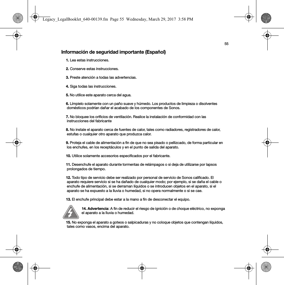 55Información de seguridad importante (Español) 1. Lea estas instrucciones.2. Conserve estas instrucciones.3. Preste atención a todas las advertencias.4. Siga todas las instrucciones.5. No utilice este aparato cerca del agua. 6. Límpielo solamente con un paño suave y húmedo. Los productos de limpieza o disolventes domésticos podrían dañar el acabado de los componentes de Sonos. 7. No bloquee los orificios de ventilación. Realice la instalación de conformidad con las instrucciones del fabricante8. No instale el aparato cerca de fuentes de calor, tales como radiadores, registradores de calor, estufas o cualquier otro aparato que produzca calor.9. Proteja el cable de alimentación a fin de que no sea pisado o pellizcado, de forma particular en los enchufes, en los receptáculos y en el punto de salida del aparato. 10. Utilice solamente accesorios especificados por el fabricante.11. Desenchufe el aparato durante tormentas de relámpagos o si deja de utilizarse por lapsos prolongados de tiempo.12. Todo tipo de servicio debe ser realizado por personal de servicio de Sonos calificado. El aparato requiere servicio si se ha dañado de cualquier modo; por ejemplo, si se daña el cable o enchufe de alimentación, si se derraman líquidos o se introducen objetos en el aparato, si el aparato se ha expuesto a la lluvia o humedad, si no opera normalmente o si se cae. 13. El enchufe principal debe estar a la mano a fin de desconectar el equipo.14. Advertencia: A fin de reducir el riesgo de ignición o de choque eléctrico, no exponga el aparato a la lluvia o humedad. 15. No exponga el aparato a goteos o salpicaduras y no coloque objetos que contengan líquidos, tales como vasos, encima del aparato.Legacy_LegalBooklet_640-00139.fm  Page 55  Wednesday, March 29, 2017  3:58 PM