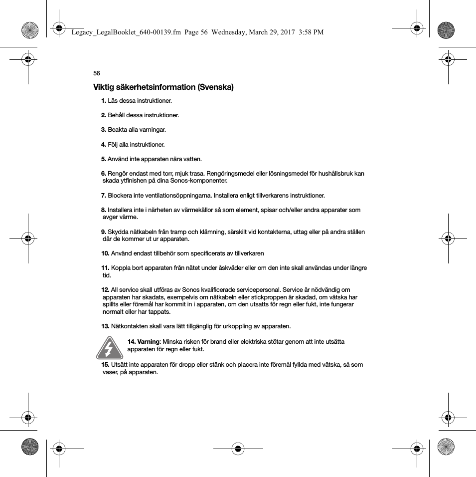 56Viktig säkerhetsinformation (Svenska) 1. Läs dessa instruktioner.2. Behåll dessa instruktioner.3. Beakta alla varningar.4. Följ alla instruktioner.5. Använd inte apparaten nära vatten. 6. Rengör endast med torr, mjuk trasa. Rengöringsmedel eller lösningsmedel för hushållsbruk kan skada ytfinishen på dina Sonos-komponenter. 7. Blockera inte ventilationsöppningarna. Installera enligt tillverkarens instruktioner.8. Installera inte i närheten av värmekällor så som element, spisar och/eller andra apparater som avger värme.9. Skydda nätkabeln från tramp och klämning, särskilt vid kontakterna, uttag eller på andra ställen där de kommer ut ur apparaten. 10. Använd endast tillbehör som specificerats av tillverkaren11. Koppla bort apparaten från nätet under åskväder eller om den inte skall användas under längre tid.12. All service skall utföras av Sonos kvalificerade servicepersonal. Service är nödvändig om apparaten har skadats, exempelvis om nätkabeln eller stickproppen är skadad, om vätska har spillts eller föremål har kommit in i apparaten, om den utsatts för regn eller fukt, inte fungerar normalt eller har tappats. 13. Nätkontakten skall vara lätt tillgänglig för urkoppling av apparaten.14. Varning: Minska risken för brand eller elektriska stötar genom att inte utsätta apparaten för regn eller fukt. 15. Utsätt inte apparaten för dropp eller stänk och placera inte föremål fyllda med vätska, så som vaser, på apparaten.Legacy_LegalBooklet_640-00139.fm  Page 56  Wednesday, March 29, 2017  3:58 PM