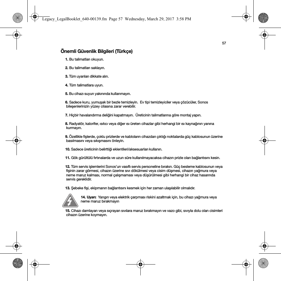 57Önemli Güvenlik Bilgileri (Türkçe) 1. Bu talimatları okuyun.2. Bu talimatları saklayın.3. Tüm uyarıları dikkate alın. 4. Tüm talimatlara uyun.5. Bu cihazı suyun yakınında kullanmayın. 6. Sadece kuru, yumuşak bir bezle temizleyin.  Ev tipi temizleyiciler veya çözücüler, Sonos bileşenlerinizin yüzey cilasına zarar verebilir. 7. Hiçbir havalandırma deliğini kapatmayın.  Üreticinin talimatlarına göre montaj yapın. 8. Radyatör, kalorifer, ısıtıcı veya diğer ısı üreten cihazlar gibi herhangi bir ısı kaynağının yanına kurmayın. 9. Özellikle fişlerde, çoklu prizlerde ve kabloların cihazdan çıktığı noktalarda güç kablosunun üzerine basılmasını veya sıkışmasını önleyin. 10. Sadece üreticinin belirttiği eklentileri/aksesuarları kullanın. 11. Gök gürültülü fırtınalarda ve uzun süre kullanılmayacaksa cihazın prizle olan bağlantısını kesin. 12. Tüm servis işlemlerini Sonos’un vasıflı servis personeline bırakın. Güç besleme kablosunun veya fişinin zarar görmesi, cihazın üzerine sıvı dökülmesi veya cisim düşmesi, cihazın yağmura veya neme maruz kalması, normal çalışmaması veya düşürülmesi gibi herhangi bir cihaz hasarında servis gereklidir.  13. Şebeke fişi, ekipmanın bağlantısını kesmek için her zaman ulaşılabilir olmalıdır. 14. Uyarı:  Yangın veya elektrik çarpması riskini azaltmak için, bu cihazı yağmura veya neme maruz bırakmayın15. Cihazı damlayan veya sıçrayan sıvılara maruz bırakmayın ve vazo gibi, sıvıyla dolu olan cisimleri cihazın üzerine koymayın. Legacy_LegalBooklet_640-00139.fm  Page 57  Wednesday, March 29, 2017  3:58 PM