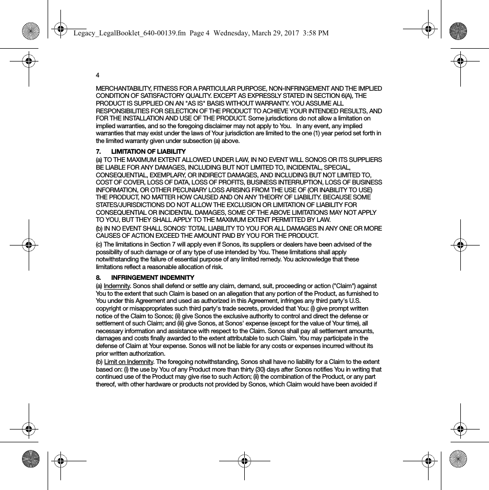 4MERCHANTABILITY, FITNESS FOR A PARTICULAR PURPOSE, NON-INFRINGEMENT AND THE IMPLIED CONDITION OF SATISFACTORY QUALITY. EXCEPT AS EXPRESSLY STATED IN SECTION 6(A), THE PRODUCT IS SUPPLIED ON AN &quot;AS IS&quot; BASIS WITHOUT WARRANTY. YOU ASSUME ALL RESPONSIBILITIES FOR SELECTION OF THE PRODUCT TO ACHIEVE YOUR INTENDED RESULTS, AND FOR THE INSTALLATION AND USE OF THE PRODUCT. Some jurisdictions do not allow a limitation on implied warranties, and so the foregoing disclaimer may not apply to You.   In any event, any implied warranties that may exist under the laws of Your jurisdiction are limited to the one (1) year period set forth in the limited warranty given under subsection (a) above.7. LIMITATION OF LIABILITY(a) TO THE MAXIMUM EXTENT ALLOWED UNDER LAW, IN NO EVENT WILL SONOS OR ITS SUPPLIERS BE LIABLE FOR ANY DAMAGES, INCLUDING BUT NOT LIMITED TO, INCIDENTAL, SPECIAL, CONSEQUENTIAL, EXEMPLARY, OR INDIRECT DAMAGES, AND INCLUDING BUT NOT LIMITED TO, COST OF COVER, LOSS OF DATA, LOSS OF PROFITS, BUSINESS INTERRUPTION, LOSS OF BUSINESS INFORMATION, OR OTHER PECUNIARY LOSS ARISING FROM THE USE OF (OR INABILITY TO USE) THE PRODUCT, NO MATTER HOW CAUSED AND ON ANY THEORY OF LIABILITY. BECAUSE SOME STATES/JURISDICTIONS DO NOT ALLOW THE EXCLUSION OR LIMITATION OF LIABILITY FOR CONSEQUENTIAL OR INCIDENTAL DAMAGES, SOME OF THE ABOVE LIMITATIONS MAY NOT APPLY TO YOU, BUT THEY SHALL APPLY TO THE MAXIMUM EXTENT PERMITTED BY LAW.(b) IN NO EVENT SHALL SONOS&apos; TOTAL LIABILITY TO YOU FOR ALL DAMAGES IN ANY ONE OR MORE CAUSES OF ACTION EXCEED THE AMOUNT PAID BY YOU FOR THE PRODUCT.(c) The limitations in Section 7 will apply even if Sonos, its suppliers or dealers have been advised of the possibility of such damage or of any type of use intended by You. These limitations shall apply notwithstanding the failure of essential purpose of any limited remedy. You acknowledge that these limitations reflect a reasonable allocation of risk. 8. INFRINGEMENT INDEMNITY(a) Indemnity. Sonos shall defend or settle any claim, demand, suit, proceeding or action (&quot;Claim&quot;) against You to the extent that such Claim is based on an allegation that any portion of the Product, as furnished to You under this Agreement and used as authorized in this Agreement, infringes any third party&apos;s U.S. copyright or misappropriates such third party&apos;s trade secrets, provided that You: (i) give prompt written notice of the Claim to Sonos; (ii) give Sonos the exclusive authority to control and direct the defense or settlement of such Claim; and (iii) give Sonos, at Sonos&apos; expense (except for the value of Your time), all necessary information and assistance with respect to the Claim. Sonos shall pay all settlement amounts, damages and costs finally awarded to the extent attributable to such Claim. You may participate in the defense of Claim at Your expense. Sonos will not be liable for any costs or expenses incurred without its prior written authorization.(b) Limit on Indemnity. The foregoing notwithstanding, Sonos shall have no liability for a Claim to the extent based on: (i) the use by You of any Product more than thirty (30) days after Sonos notifies You in writing that continued use of the Product may give rise to such Action; (ii) the combination of the Product, or any part thereof, with other hardware or products not provided by Sonos, which Claim would have been avoided if Legacy_LegalBooklet_640-00139.fm  Page 4  Wednesday, March 29, 2017  3:58 PM