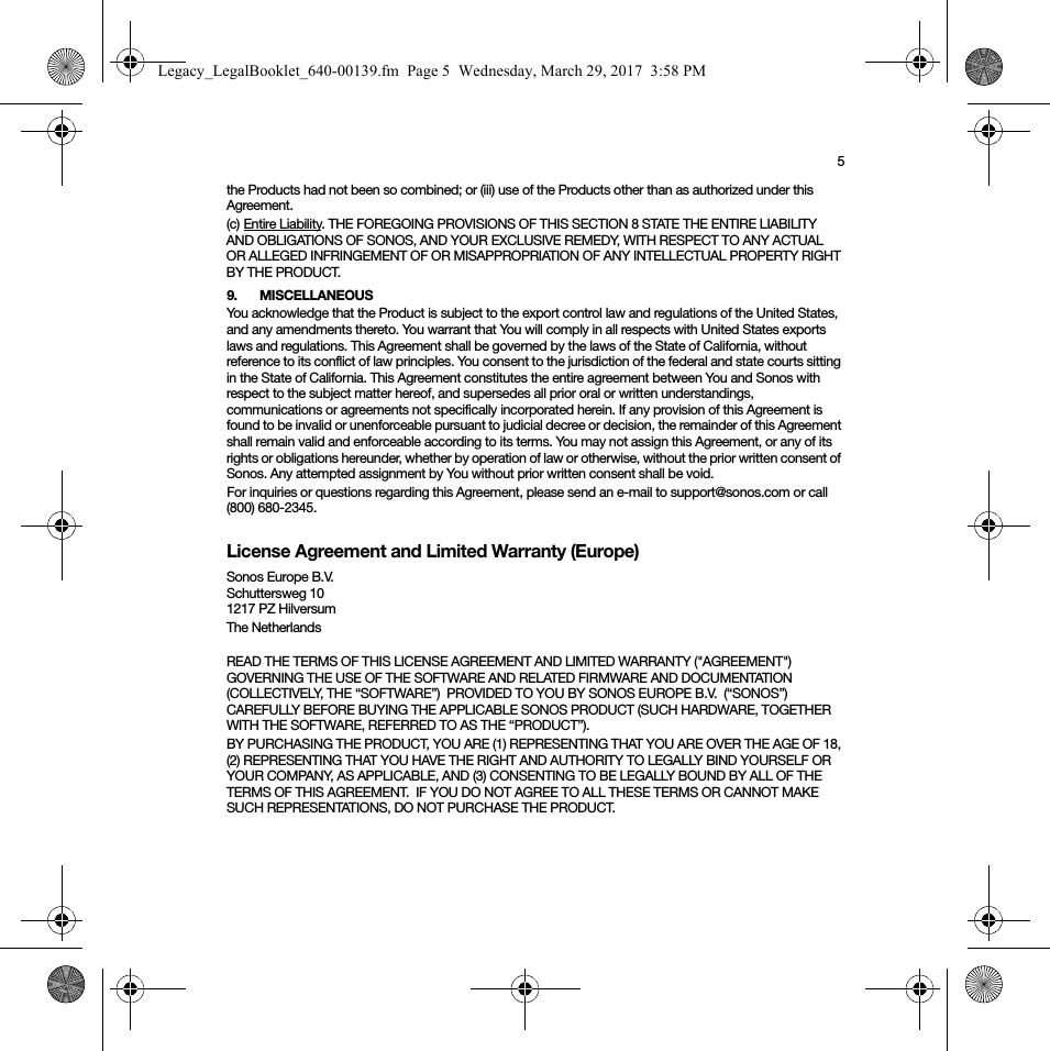 5the Products had not been so combined; or (iii) use of the Products other than as authorized under this Agreement.(c) Entire Liability. THE FOREGOING PROVISIONS OF THIS SECTION 8 STATE THE ENTIRE LIABILITY AND OBLIGATIONS OF SONOS, AND YOUR EXCLUSIVE REMEDY, WITH RESPECT TO ANY ACTUAL OR ALLEGED INFRINGEMENT OF OR MISAPPROPRIATION OF ANY INTELLECTUAL PROPERTY RIGHT BY THE PRODUCT.9. MISCELLANEOUSYou acknowledge that the Product is subject to the export control law and regulations of the United States, and any amendments thereto. You warrant that You will comply in all respects with United States exports laws and regulations. This Agreement shall be governed by the laws of the State of California, without reference to its conflict of law principles. You consent to the jurisdiction of the federal and state courts sitting in the State of California. This Agreement constitutes the entire agreement between You and Sonos with respect to the subject matter hereof, and supersedes all prior oral or written understandings, communications or agreements not specifically incorporated herein. If any provision of this Agreement is found to be invalid or unenforceable pursuant to judicial decree or decision, the remainder of this Agreement shall remain valid and enforceable according to its terms. You may not assign this Agreement, or any of its rights or obligations hereunder, whether by operation of law or otherwise, without the prior written consent of Sonos. Any attempted assignment by You without prior written consent shall be void. For inquiries or questions regarding this Agreement, please send an e-mail to support@sonos.com or call (800) 680-2345.License Agreement and Limited Warranty (Europe)Sonos Europe B.V.Schuttersweg 101217 PZ HilversumThe Netherlands READ THE TERMS OF THIS LICENSE AGREEMENT AND LIMITED WARRANTY (&quot;AGREEMENT&quot;) GOVERNING THE USE OF THE SOFTWARE AND RELATED FIRMWARE AND DOCUMENTATION (COLLECTIVELY, THE “SOFTWARE”)  PROVIDED TO YOU BY SONOS EUROPE B.V.  (“SONOS”) CAREFULLY BEFORE BUYING THE APPLICABLE SONOS PRODUCT (SUCH HARDWARE, TOGETHER WITH THE SOFTWARE, REFERRED TO AS THE “PRODUCT”).  BY PURCHASING THE PRODUCT, YOU ARE (1) REPRESENTING THAT YOU ARE OVER THE AGE OF 18, (2) REPRESENTING THAT YOU HAVE THE RIGHT AND AUTHORITY TO LEGALLY BIND YOURSELF OR YOUR COMPANY, AS APPLICABLE, AND (3) CONSENTING TO BE LEGALLY BOUND BY ALL OF THE TERMS OF THIS AGREEMENT.  IF YOU DO NOT AGREE TO ALL THESE TERMS OR CANNOT MAKE SUCH REPRESENTATIONS, DO NOT PURCHASE THE PRODUCT. Legacy_LegalBooklet_640-00139.fm  Page 5  Wednesday, March 29, 2017  3:58 PM