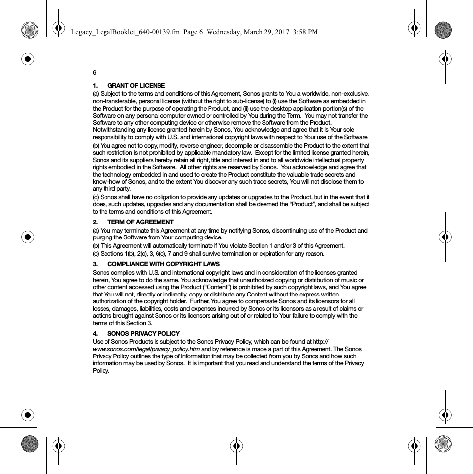 61. GRANT OF LICENSE(a) Subject to the terms and conditions of this Agreement, Sonos grants to You a worldwide, non-exclusive, non-transferable, personal license (without the right to sub-license) to (i) use the Software as embedded in the Product for the purpose of operating the Product, and (ii) use the desktop application portion(s) of the Software on any personal computer owned or controlled by You during the Term.  You may not transfer the Software to any other computing device or otherwise remove the Software from the Product.  Notwithstanding any license granted herein by Sonos, You acknowledge and agree that it is Your sole responsibility to comply with U.S. and international copyright laws with respect to Your use of the Software.(b) You agree not to copy, modify, reverse engineer, decompile or disassemble the Product to the extent that such restriction is not prohibited by applicable mandatory law.  Except for the limited license granted herein, Sonos and its suppliers hereby retain all right, title and interest in and to all worldwide intellectual property rights embodied in the Software.  All other rights are reserved by Sonos.  You acknowledge and agree that the technology embedded in and used to create the Product constitute the valuable trade secrets and know-how of Sonos, and to the extent You discover any such trade secrets, You will not disclose them to any third party. (c) Sonos shall have no obligation to provide any updates or upgrades to the Product, but in the event that it does, such updates, upgrades and any documentation shall be deemed the “Product”, and shall be subject to the terms and conditions of this Agreement.2. TERM OF AGREEMENT(a) You may terminate this Agreement at any time by notifying Sonos, discontinuing use of the Product and purging the Software from Your computing device.(b) This Agreement will automatically terminate if You violate Section 1 and/or 3 of this Agreement.(c) Sections 1(b), 2(c), 3, 6(c), 7 and 9 shall survive termination or expiration for any reason.3. COMPLIANCE WITH COPYRIGHT LAWSSonos complies with U.S. and international copyright laws and in consideration of the licenses granted herein, You agree to do the same. You acknowledge that unauthorized copying or distribution of music or other content accessed using the Product (“Content”) is prohibited by such copyright laws, and You agree that You will not, directly or indirectly, copy or distribute any Content without the express written authorization of the copyright holder.  Further, You agree to compensate Sonos and its licensors for all losses, damages, liabilities, costs and expenses incurred by Sonos or its licensors as a result of claims or actions brought against Sonos or its licensors arising out of or related to Your failure to comply with the terms of this Section 3.  4. SONOS PRIVACY POLICYUse of Sonos Products is subject to the Sonos Privacy Policy, which can be found at http://www.sonos.com/legal/privacy_policy.htm and by reference is made a part of this Agreement. The Sonos Privacy Policy outlines the type of information that may be collected from you by Sonos and how such information may be used by Sonos.  It is important that you read and understand the terms of the Privacy Policy. Legacy_LegalBooklet_640-00139.fm  Page 6  Wednesday, March 29, 2017  3:58 PM