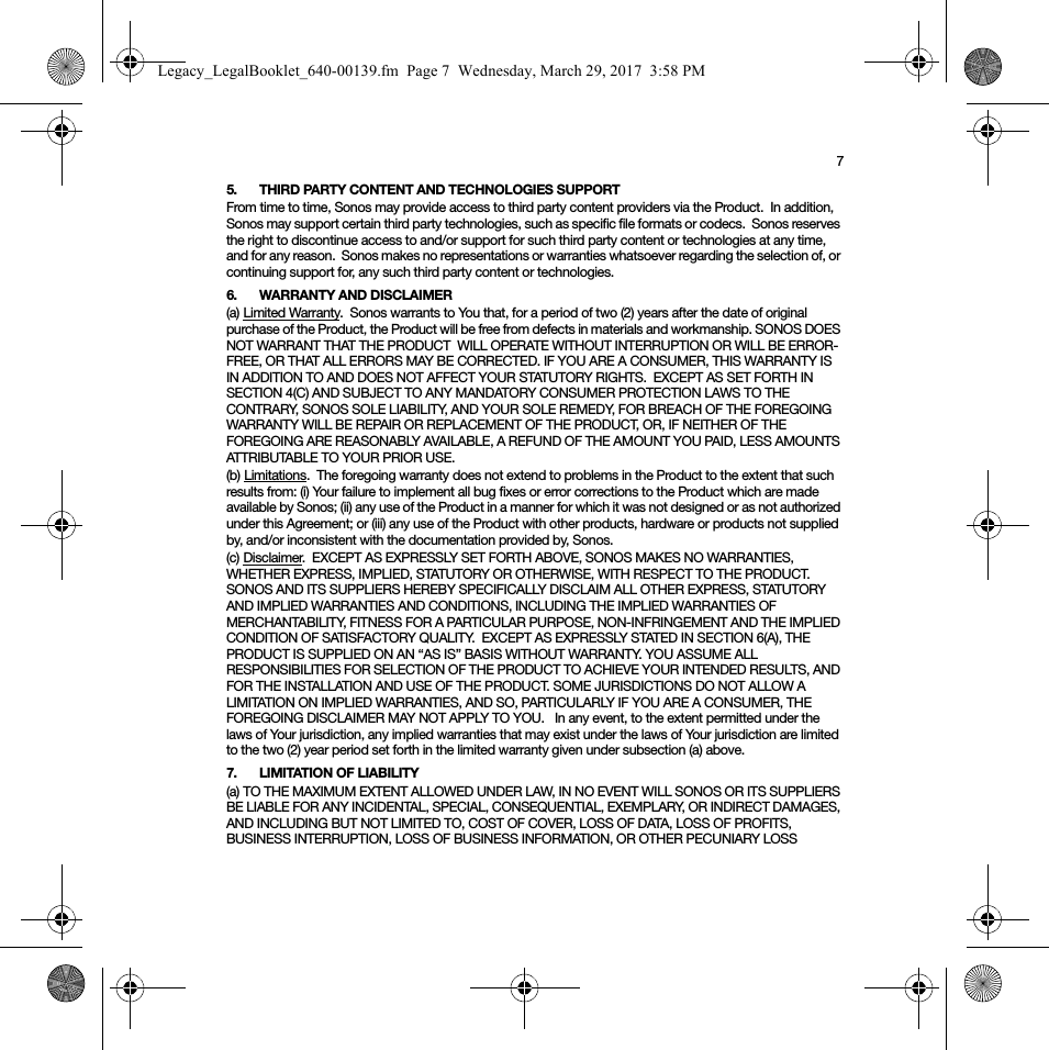 75. THIRD PARTY CONTENT AND TECHNOLOGIES SUPPORTFrom time to time, Sonos may provide access to third party content providers via the Product.  In addition, Sonos may support certain third party technologies, such as specific file formats or codecs.  Sonos reserves the right to discontinue access to and/or support for such third party content or technologies at any time, and for any reason.  Sonos makes no representations or warranties whatsoever regarding the selection of, or continuing support for, any such third party content or technologies.6. WARRANTY AND DISCLAIMER(a) Limited Warranty.  Sonos warrants to You that, for a period of two (2) years after the date of original purchase of the Product, the Product will be free from defects in materials and workmanship. SONOS DOES NOT WARRANT THAT THE PRODUCT  WILL OPERATE WITHOUT INTERRUPTION OR WILL BE ERROR-FREE, OR THAT ALL ERRORS MAY BE CORRECTED. IF YOU ARE A CONSUMER, THIS WARRANTY IS IN ADDITION TO AND DOES NOT AFFECT YOUR STATUTORY RIGHTS.  EXCEPT AS SET FORTH IN SECTION 4(C) AND SUBJECT TO ANY MANDATORY CONSUMER PROTECTION LAWS TO THE CONTRARY, SONOS SOLE LIABILITY, AND YOUR SOLE REMEDY, FOR BREACH OF THE FOREGOING WARRANTY WILL BE REPAIR OR REPLACEMENT OF THE PRODUCT, OR, IF NEITHER OF THE FOREGOING ARE REASONABLY AVAILABLE, A REFUND OF THE AMOUNT YOU PAID, LESS AMOUNTS ATTRIBUTABLE TO YOUR PRIOR USE.(b) Limitations.  The foregoing warranty does not extend to problems in the Product to the extent that such results from: (i) Your failure to implement all bug fixes or error corrections to the Product which are made available by Sonos; (ii) any use of the Product in a manner for which it was not designed or as not authorized under this Agreement; or (iii) any use of the Product with other products, hardware or products not supplied by, and/or inconsistent with the documentation provided by, Sonos.(c) Disclaimer.  EXCEPT AS EXPRESSLY SET FORTH ABOVE, SONOS MAKES NO WARRANTIES, WHETHER EXPRESS, IMPLIED, STATUTORY OR OTHERWISE, WITH RESPECT TO THE PRODUCT. SONOS AND ITS SUPPLIERS HEREBY SPECIFICALLY DISCLAIM ALL OTHER EXPRESS, STATUTORY AND IMPLIED WARRANTIES AND CONDITIONS, INCLUDING THE IMPLIED WARRANTIES OF MERCHANTABILITY, FITNESS FOR A PARTICULAR PURPOSE, NON-INFRINGEMENT AND THE IMPLIED CONDITION OF SATISFACTORY QUALITY.  EXCEPT AS EXPRESSLY STATED IN SECTION 6(A), THE PRODUCT IS SUPPLIED ON AN “AS IS” BASIS WITHOUT WARRANTY. YOU ASSUME ALL RESPONSIBILITIES FOR SELECTION OF THE PRODUCT TO ACHIEVE YOUR INTENDED RESULTS, AND FOR THE INSTALLATION AND USE OF THE PRODUCT. SOME JURISDICTIONS DO NOT ALLOW A LIMITATION ON IMPLIED WARRANTIES, AND SO, PARTICULARLY IF YOU ARE A CONSUMER, THE FOREGOING DISCLAIMER MAY NOT APPLY TO YOU.   In any event, to the extent permitted under the laws of Your jurisdiction, any implied warranties that may exist under the laws of Your jurisdiction are limited to the two (2) year period set forth in the limited warranty given under subsection (a) above.7. LIMITATION OF LIABILITY(a) TO THE MAXIMUM EXTENT ALLOWED UNDER LAW, IN NO EVENT WILL SONOS OR ITS SUPPLIERS BE LIABLE FOR ANY INCIDENTAL, SPECIAL, CONSEQUENTIAL, EXEMPLARY, OR INDIRECT DAMAGES, AND INCLUDING BUT NOT LIMITED TO, COST OF COVER, LOSS OF DATA, LOSS OF PROFITS, BUSINESS INTERRUPTION, LOSS OF BUSINESS INFORMATION, OR OTHER PECUNIARY LOSS Legacy_LegalBooklet_640-00139.fm  Page 7  Wednesday, March 29, 2017  3:58 PM