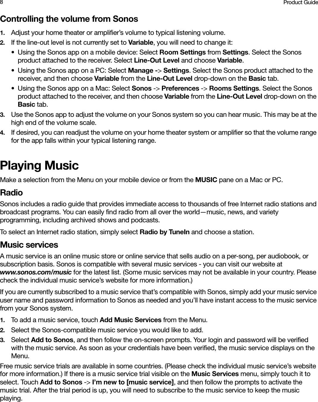 Product Guide8Controlling the volume from Sonos1. Adjust your home theater or amplifier’s volume to typical listening volume. 2. If the line-out level is not currently set to Variable, you will need to change it:• Using the Sonos app on a mobile device: Select Room Settings from Settings. Select the Sonos product attached to the receiver. Select Line-Out Level and choose Variable.• Using the Sonos app on a PC: Select Manage -&gt; Settings. Select the Sonos product attached to the receiver, and then choose Variable from the Line-Out Level drop-down on the Basic tab.• Using the Sonos app on a Mac: Select Sonos -&gt; Preferences -&gt; Rooms Settings. Select the Sonos product attached to the receiver, and then choose Variable from the Line-Out Level drop-down on the Basic tab.3. Use the Sonos app to adjust the volume on your Sonos system so you can hear music. This may be at the high end of the volume scale.4. If desired, you can readjust the volume on your home theater system or amplifier so that the volume range for the app falls within your typical listening range.Playing MusicMake a selection from the Menu on your mobile device or from the MUSIC pane on a Mac or PC.RadioSonos includes a radio guide that provides immediate access to thousands of free Internet radio stations and broadcast programs. You can easily find radio from all over the world—music, news, and variety programming, including archived shows and podcasts. To select an Internet radio station, simply select Radio by TuneIn and choose a station.Music servicesA music service is an online music store or online service that sells audio on a per-song, per audiobook, or subscription basis. Sonos is compatible with several music services - you can visit our website at www.sonos.com/music for the latest list. (Some music services may not be available in your country. Please check the individual music service’s website for more information.) If you are currently subscribed to a music service that’s compatible with Sonos, simply add your music service user name and password information to Sonos as needed and you’ll have instant access to the music service from your Sonos system. 1. To add a music service, touch Add Music Services from the Menu.2. Select the Sonos-compatible music service you would like to add. 3. Select Add to Sonos, and then follow the on-screen prompts. Your login and password will be verified with the music service. As soon as your credentials have been verified, the music service displays on the Menu.Free music service trials are available in some countries. (Please check the individual music service’s website for more information.) If there is a music service trial visible on the Music Services menu, simply touch it to select. Touch Add to Sonos -&gt; I’m new to [music service], and then follow the prompts to activate the music trial. After the trial period is up, you will need to subscribe to the music service to keep the music playing.