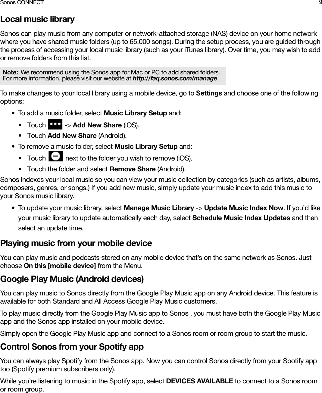 Sonos CONNECT 9Local music librarySonos can play music from any computer or network-attached storage (NAS) device on your home network where you have shared music folders (up to 65,000 songs). During the setup process, you are guided through the process of accessing your local music library (such as your iTunes library). Over time, you may wish to add or remove folders from this list.To make changes to your local library using a mobile device, go to Settings and choose one of the following options:• To add a music folder, select Music Library Setup and:•Touch   -&gt; Add New Share (iOS).•Touch Add New Share (Android).• To remove a music folder, select Music Library Setup and: •Touch   next to the folder you wish to remove (iOS).• Touch the folder and select Remove Share (Android).Sonos indexes your local music so you can view your music collection by categories (such as artists, albums, composers, genres, or songs.) If you add new music, simply update your music index to add this music to your Sonos music library.• To update your music library, select Manage Music Library -&gt; Update Music Index Now. If you’d like your music library to update automatically each day, select Schedule Music Index Updates and then select an update time.Playing music from your mobile deviceYou can play music and podcasts stored on any mobile device that’s on the same network as Sonos. Just choose On this [mobile device] from the Menu.Google Play Music (Android devices)You can play music to Sonos directly from the Google Play Music app on any Android device. This feature is available for both Standard and All Access Google Play Music customers. To play music directly from the Google Play Music app to Sonos , you must have both the Google Play Music app and the Sonos app installed on your mobile device. Simply open the Google Play Music app and connect to a Sonos room or room group to start the music. Control Sonos from your Spotify appYou can always play Spotify from the Sonos app. Now you can control Sonos directly from your Spotify app too (Spotify premium subscribers only). While you’re listening to music in the Spotify app, select DEVICES AVAILABLE to connect to a Sonos room or room group. Note: We recommend using the Sonos app for Mac or PC to add shared folders. For more information, please visit our website at http://faq.sonos.com/manage.