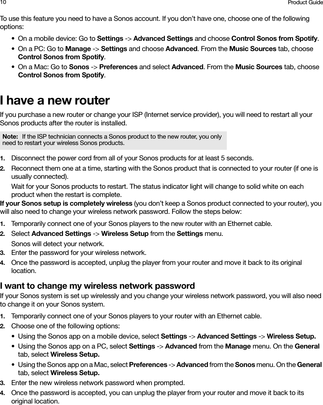 Product Guide10To use this feature you need to have a Sonos account. If you don’t have one, choose one of the following options:• On a mobile device: Go to Settings -&gt; Advanced Settings and choose Control Sonos from Spotify.•On a PC: Go to Manage -&gt; Settings and choose Advanced. From the Music Sources tab, choose Control Sonos from Spotify.• On a Mac: Go to Sonos -&gt; Preferences and select Advanced. From the Music Sources tab, choose Control Sonos from Spotify.I have a new routerIf you purchase a new router or change your ISP (Internet service provider), you will need to restart all your Sonos products after the router is installed. 1. Disconnect the power cord from all of your Sonos products for at least 5 seconds.2. Reconnect them one at a time, starting with the Sonos product that is connected to your router (if one is usually connected). Wait for your Sonos products to restart. The status indicator light will change to solid white on each product when the restart is complete.If your Sonos setup is completely wireless (you don’t keep a Sonos product connected to your router), you will also need to change your wireless network password. Follow the steps below:1. Temporarily connect one of your Sonos players to the new router with an Ethernet cable.2. Select Advanced Settings -&gt; Wireless Setup from the Settings menu.Sonos will detect your network. 3. Enter the password for your wireless network.4. Once the password is accepted, unplug the player from your router and move it back to its original location.I want to change my wireless network passwordIf your Sonos system is set up wirelessly and you change your wireless network password, you will also need to change it on your Sonos system.1. Temporarily connect one of your Sonos players to your router with an Ethernet cable.2. Choose one of the following options:• Using the Sonos app on a mobile device, select Settings -&gt; Advanced Settings -&gt; Wireless Setup.• Using the Sonos app on a PC, select Settings -&gt; Advanced from the Manage menu. On the General tab, select Wireless Setup.• Using the Sonos app on a Mac, select Preferences -&gt; Advanced from the Sonos menu. On the General tab, select Wireless Setup.3. Enter the new wireless network password when prompted.4. Once the password is accepted, you can unplug the player from your router and move it back to its original location.Note:  If the ISP technician connects a Sonos product to the new router, you only need to restart your wireless Sonos products.