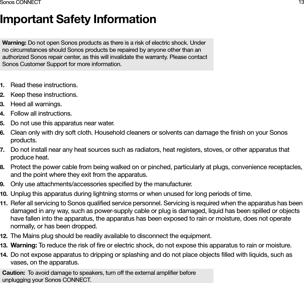 Sonos CONNECT 13Important Safety Information1. Read these instructions.2. Keep these instructions.3. Heed all warnings.4. Follow all instructions.5. Do not use this apparatus near water. 6. Clean only with dry soft cloth. Household cleaners or solvents can damage the finish on your Sonos products. 7. Do not install near any heat sources such as radiators, heat registers, stoves, or other apparatus that produce heat.8. Protect the power cable from being walked on or pinched, particularly at plugs, convenience receptacles, and the point where they exit from the apparatus. 9. Only use attachments/accessories specified by the manufacturer.10. Unplug this apparatus during lightning storms or when unused for long periods of time.11. Refer all servicing to Sonos qualified service personnel. Servicing is required when the apparatus has been damaged in any way, such as power-supply cable or plug is damaged, liquid has been spilled or objects have fallen into the apparatus, the apparatus has been exposed to rain or moisture, does not operate normally, or has been dropped. 12. The Mains plug should be readily available to disconnect the equipment.13. Warning: To reduce the risk of fire or electric shock, do not expose this apparatus to rain or moisture. 14. Do not expose apparatus to dripping or splashing and do not place objects filled with liquids, such as vases, on the apparatus.Warning: Do not open Sonos products as there is a risk of electric shock. Under no circumstances should Sonos products be repaired by anyone other than an authorized Sonos repair center, as this will invalidate the warranty. Please contact Sonos Customer Support for more information. Caution: To avoid damage to speakers, turn off the external amplifier before unplugging your Sonos CONNECT.
