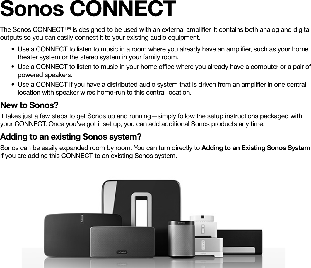 Sonos CONNECTThe Sonos CONNECT™ is designed to be used with an external amplifier. It contains both analog and digital outputs so you can easily connect it to your existing audio equipment. • Use a CONNECT to listen to music in a room where you already have an amplifier, such as your home theater system or the stereo system in your family room. • Use a CONNECT to listen to music in your home office where you already have a computer or a pair of powered speakers. • Use a CONNECT if you have a distributed audio system that is driven from an amplifier in one central location with speaker wires home-run to this central location. New to Sonos?It takes just a few steps to get Sonos up and running—simply follow the setup instructions packaged with your CONNECT. Once you’ve got it set up, you can add additional Sonos products any time.Adding to an existing Sonos system?Sonos can be easily expanded room by room. You can turn directly to Adding to an Existing Sonos System if you are adding this CONNECT to an existing Sonos system. 