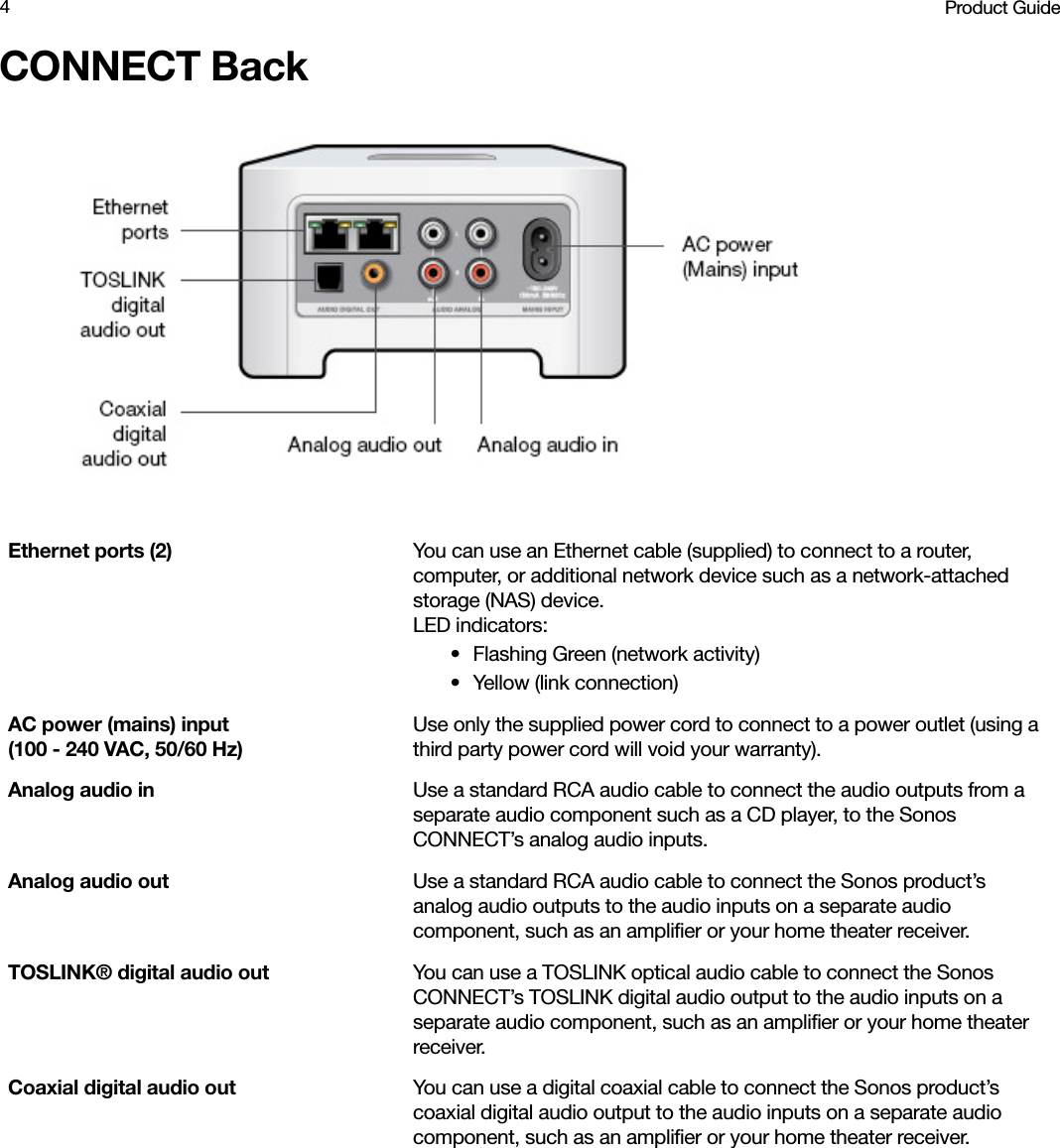 Product Guide4CONNECT BackEthernet ports (2) You can use an Ethernet cable (supplied) to connect to a router, computer, or additional network device such as a network-attached storage (NAS) device.LED indicators:• Flashing Green (network activity)• Yellow (link connection)AC power (mains) input  (100 - 240 VAC, 50/60 Hz)Use only the supplied power cord to connect to a power outlet (using a third party power cord will void your warranty).Analog audio in Use a standard RCA audio cable to connect the audio outputs from a separate audio component such as a CD player, to the Sonos CONNECT’s analog audio inputs. Analog audio out  Use a standard RCA audio cable to connect the Sonos product’s analog audio outputs to the audio inputs on a separate audio component, such as an amplifier or your home theater receiver. TOSLINK® digital audio out You can use a TOSLINK optical audio cable to connect the Sonos CONNECT’s TOSLINK digital audio output to the audio inputs on a separate audio component, such as an amplifier or your home theater receiver. Coaxial digital audio out You can use a digital coaxial cable to connect the Sonos product’s coaxial digital audio output to the audio inputs on a separate audio component, such as an amplifier or your home theater receiver. 