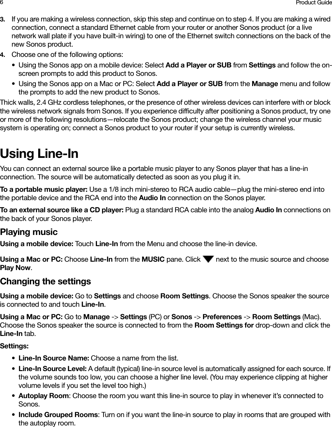 Product Guide63. If you are making a wireless connection, skip this step and continue on to step 4. If you are making a wired connection, connect a standard Ethernet cable from your router or another Sonos product (or a live network wall plate if you have built-in wiring) to one of the Ethernet switch connections on the back of the new Sonos product.4. Choose one of the following options:• Using the Sonos app on a mobile device: Select Add a Player or SUB from Settings and follow the on-screen prompts to add this product to Sonos. • Using the Sonos app on a Mac or PC: Select Add a Player or SUB from the Manage menu and follow the prompts to add the new product to Sonos.Thick walls, 2.4 GHz cordless telephones, or the presence of other wireless devices can interfere with or block the wireless network signals from Sonos. If you experience difficulty after positioning a Sonos product, try one or more of the following resolutions—relocate the Sonos product; change the wireless channel your music system is operating on; connect a Sonos product to your router if your setup is currently wireless. Using Line-InYou can connect an external source like a portable music player to any Sonos player that has a line-in connection. The source will be automatically detected as soon as you plug it in.To a portable music player: Use a 1/8 inch mini-stereo to RCA audio cable—plug the mini-stereo end into the portable device and the RCA end into the Audio In connection on the Sonos player.To an external source like a CD player: Plug a standard RCA cable into the analog Audio In connections on the back of your Sonos player. Playing musicUsing a mobile device: Touch Line-In from the Menu and choose the line-in device.Using a Mac or PC: Choose Line-In from the MUSIC pane. Click   next to the music source and choose Play Now.Changing the settingsUsing a mobile device: Go to Settings and choose Room Settings. Choose the Sonos speaker the source is connected to and touch Line-In. Using a Mac or PC: Go to Manage -&gt; Settings (PC) or Sonos -&gt; Preferences -&gt; Room Settings (Mac). Choose the Sonos speaker the source is connected to from the Room Settings for drop-down and click the Line-In tab. Settings:•Line-In Source Name: Choose a name from the list.•Line-In Source Level: A default (typical) line-in source level is automatically assigned for each source. If the volume sounds too low, you can choose a higher line level. (You may experience clipping at higher volume levels if you set the level too high.)•Autoplay Room: Choose the room you want this line-in source to play in whenever it’s connected to Sonos. •Include Grouped Rooms: Turn on if you want the line-in source to play in rooms that are grouped with the autoplay room.