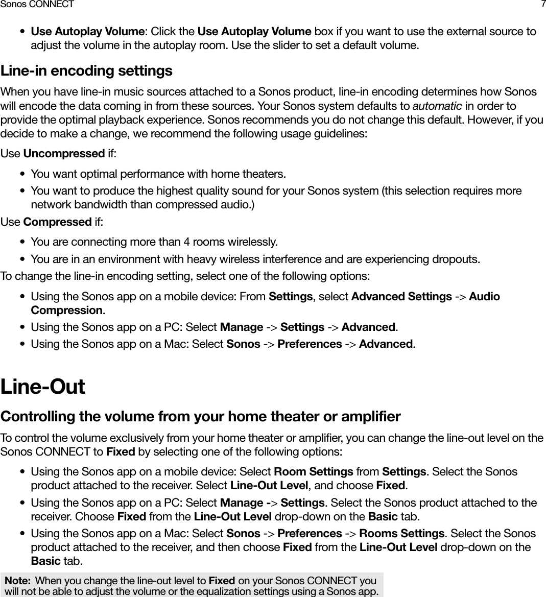 Sonos CONNECT 7•Use Autoplay Volume: Click the Use Autoplay Volume box if you want to use the external source to adjust the volume in the autoplay room. Use the slider to set a default volume.Line-in encoding settingsWhen you have line-in music sources attached to a Sonos product, line-in encoding determines how Sonos will encode the data coming in from these sources. Your Sonos system defaults to automatic in order to provide the optimal playback experience. Sonos recommends you do not change this default. However, if you decide to make a change, we recommend the following usage guidelines:Use Uncompressed if:• You want optimal performance with home theaters. • You want to produce the highest quality sound for your Sonos system (this selection requires more network bandwidth than compressed audio.)Use Compressed if:• You are connecting more than 4 rooms wirelessly.• You are in an environment with heavy wireless interference and are experiencing dropouts.To change the line-in encoding setting, select one of the following options:• Using the Sonos app on a mobile device: From Settings, select Advanced Settings -&gt; Audio Compression.• Using the Sonos app on a PC: Select Manage -&gt; Settings -&gt; Advanced.• Using the Sonos app on a Mac: Select Sonos -&gt; Preferences -&gt; Advanced. Line-OutControlling the volume from your home theater or amplifierTo control the volume exclusively from your home theater or amplifier, you can change the line-out level on the Sonos CONNECT to Fixed by selecting one of the following options:• Using the Sonos app on a mobile device: Select Room Settings from Settings. Select the Sonos product attached to the receiver. Select Line-Out Level, and choose Fixed.• Using the Sonos app on a PC: Select Manage -&gt; Settings. Select the Sonos product attached to the receiver. Choose Fixed from the Line-Out Level drop-down on the Basic tab.• Using the Sonos app on a Mac: Select Sonos -&gt; Preferences -&gt; Rooms Settings. Select the Sonos product attached to the receiver, and then choose Fixed from the Line-Out Level drop-down on the Basic tab.Note: When you change the line-out level to Fixed on your Sonos CONNECT you will not be able to adjust the volume or the equalization settings using a Sonos app.