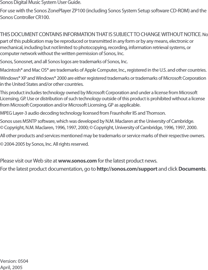 Sonos Digital Music System User Guide. For use with the Sonos ZonePlayer ZP100 (including Sonos System Setup software CD-ROM) and the Sonos Controller CR100.THIS DOCUMENT CONTAINS INFORMATION THAT IS SUBJECT TO CHANGE WITHOUT NOTICE. No part of this publication may be reproduced or transmitted in any form or by any means, electronic or mechanical, including but not limited to photocopying, recording, information retrieval systems, or computer network without the written permission of Sonos, Inc. Sonos, Sonosnet, and all Sonos logos are trademarks of Sonos, Inc.Macintosh® and Mac OS® are trademarks of Apple Computer, Inc., registered in the U.S. and other countries. Windows® XP and Windows® 2000 are either registered trademarks or trademarks of Microsoft Corporation in the United States and/or other countries.This product includes technology owned by Microsoft Corporation and under a license from Microsoft Licensing, GP. Use or distribution of such technology outside of this product is prohibited without a license from Microsoft Corporation and/or Microsoft Licensing, GP as applicable. MPEG Layer-3 audio decoding technology licensed from Fraunhofer IIS and Thomson.Sonos uses MSNTP software, which was developed by N.M. Maclaren at the University of Cambridge.  © Copyright, N.M. Maclaren, 1996, 1997, 2000; © Copyright, University of Cambridge, 1996, 1997, 2000.All other products and services mentioned may be trademarks or service marks of their respective owners.© 2004-2005 by Sonos, Inc. All rights reserved.Please visit our Web site at www.sonos.com for the latest product news. For the latest product documentation, go to http://sonos.com/support and click Documents.    Version: 0504 April, 2005