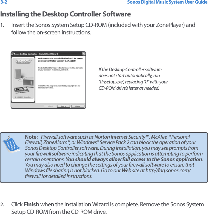 Sonos Digital Music System User Guide3-2Installing the Desktop Controller Software1. Insert the Sonos System Setup CD-ROM (included with your ZonePlayer) and follow the on-screen instructions. 2. Click Finish when the Installation Wizard is complete. Remove the Sonos System Setup CD-ROM from the CD-ROM drive.Note:   Firewall software such as Norton Internet Security™, McAfee™ Personal Firewall, ZoneAlarm®, or Windows® Service Pack 2 can block the operation of your Sonos Desktop Controller software. During installation, you may see prompts from your firewall software indicating that the Sonos application is attempting to perform certain operations. You should always allow full access to the Sonos application. You may also need to change the settings of your firewall software to ensure that Windows file sharing is not blocked. Go to our Web site at http//faq.sonos.com/firewall for detailed instructions.   If the Desktop Controller software does not start automatically, run “d:\setup.exe”, replacing “d” with your CD-ROM drive’s letter as needed.