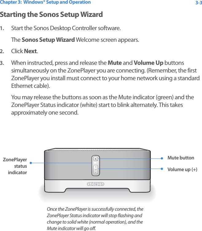 Chapter 3:  Windows® Setup and Operation 3-3Starting the Sonos Setup Wizard1. Start the Sonos Desktop Controller software. The Sonos Setup Wizard Welcome screen appears.2. Click Next.3. When instructed, press and release the Mute and Volume Up buttons simultaneously on the ZonePlayer you are connecting. (Remember, the first ZonePlayer you install must connect to your home network using a standard Ethernet cable). You may release the buttons as soon as the Mute indicator (green) and the ZonePlayer Status indicator (white) start to blink alternately. This takes approximately one second. ZonePlayer status indicatorMute buttonVolume up (+)Once the ZonePlayer is successfully connected, the ZonePlayer Status indicator will stop flashing and change to solid white (normal operation), and the Mute indicator will go off.