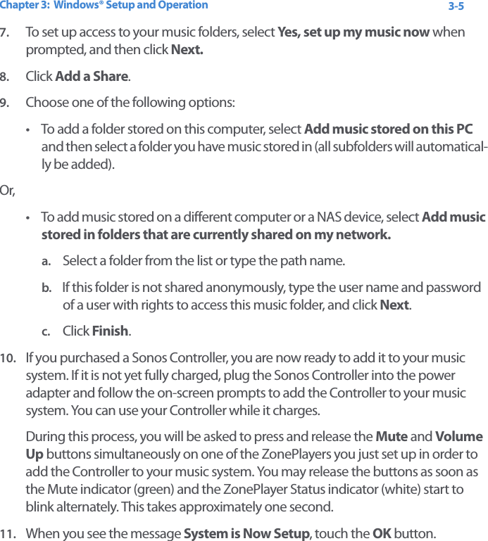 Chapter 3:  Windows® Setup and Operation 3-57. To set up access to your music folders, select Yes,  s e t  u p  my music now  when prompted, and then click Next. 8. Click Add a Share.9. Choose one of the following options:• To add a folder stored on this computer, select Add music stored on this PC and then select a folder you have music stored in (all subfolders will automatical-ly be added).Or,• To add music stored on a different computer or a NAS device, select Add music stored in folders that are currently shared on my network.a. Select a folder from the list or type the path name.b. If this folder is not shared anonymously, type the user name and password of a user with rights to access this music folder, and click Next.c. Click Finish.10. If you purchased a Sonos Controller, you are now ready to add it to your music system. If it is not yet fully charged, plug the Sonos Controller into the power adapter and follow the on-screen prompts to add the Controller to your music system. You can use your Controller while it charges.During this process, you will be asked to press and release the Mute and Volume Up buttons simultaneously on one of the ZonePlayers you just set up in order to add the Controller to your music system. You may release the buttons as soon as the Mute indicator (green) and the ZonePlayer Status indicator (white) start to blink alternately. This takes approximately one second.11. When you see the message System is Now Setup, touch the OK button. 