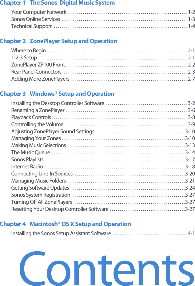 ContentsChapter 1 The Sonos  Digital Music SystemYour Computer Network  . . . . . . . . . . . . . . . . . . . . . . . . . . . . . . . . . . . . . . . . . . . . . . . . . . . . . . . . . . 1-2Sonos Online Services  . . . . . . . . . . . . . . . . . . . . . . . . . . . . . . . . . . . . . . . . . . . . . . . . . . . . . . . . . . . . . 1-3Technical Support  . . . . . . . . . . . . . . . . . . . . . . . . . . . . . . . . . . . . . . . . . . . . . . . . . . . . . . . . . . . . . . . . . 1-4Chapter 2 ZonePlayer Setup and OperationWhere to Begin  . . . . . . . . . . . . . . . . . . . . . . . . . . . . . . . . . . . . . . . . . . . . . . . . . . . . . . . . . . . . . . . . . . . . 2-11-2-3 Setup  . . . . . . . . . . . . . . . . . . . . . . . . . . . . . . . . . . . . . . . . . . . . . . . . . . . . . . . . . . . . . . . . . . . . . . . . 2-1ZonePlayer ZP100 Front . . . . . . . . . . . . . . . . . . . . . . . . . . . . . . . . . . . . . . . . . . . . . . . . . . . . . . . . . . . 2-2Rear Panel Connectors  . . . . . . . . . . . . . . . . . . . . . . . . . . . . . . . . . . . . . . . . . . . . . . . . . . . . . . . . . . . . 2-3Adding More ZonePlayers . . . . . . . . . . . . . . . . . . . . . . . . . . . . . . . . . . . . . . . . . . . . . . . . . . . . . . . . . 2-7Chapter 3 Windows® Setup and OperationInstalling the Desktop Controller Software . . . . . . . . . . . . . . . . . . . . . . . . . . . . . . . . . . . . . . . . 3-2Renaming a ZonePlayer  . . . . . . . . . . . . . . . . . . . . . . . . . . . . . . . . . . . . . . . . . . . . . . . . . . . . . . . . . . . 3-6Playback Controls   . . . . . . . . . . . . . . . . . . . . . . . . . . . . . . . . . . . . . . . . . . . . . . . . . . . . . . . . . . . . . . . . . 3-8Controlling the Volume  . . . . . . . . . . . . . . . . . . . . . . . . . . . . . . . . . . . . . . . . . . . . . . . . . . . . . . . . . . . 3-9Adjusting ZonePlayer Sound Settings . . . . . . . . . . . . . . . . . . . . . . . . . . . . . . . . . . . . . . . . . . . .3-10Managing Your Zones . . . . . . . . . . . . . . . . . . . . . . . . . . . . . . . . . . . . . . . . . . . . . . . . . . . . . . . . . . . .3-10Making Music Selections  . . . . . . . . . . . . . . . . . . . . . . . . . . . . . . . . . . . . . . . . . . . . . . . . . . . . . . . . .3-13The Music Queue  . . . . . . . . . . . . . . . . . . . . . . . . . . . . . . . . . . . . . . . . . . . . . . . . . . . . . . . . . . . . . . . . .3-14Sonos Playlists  . . . . . . . . . . . . . . . . . . . . . . . . . . . . . . . . . . . . . . . . . . . . . . . . . . . . . . . . . . . . . . . . . . . .3-17Internet Radio   . . . . . . . . . . . . . . . . . . . . . . . . . . . . . . . . . . . . . . . . . . . . . . . . . . . . . . . . . . . . . . . . . . . .3-18Connecting Line-In Sources  . . . . . . . . . . . . . . . . . . . . . . . . . . . . . . . . . . . . . . . . . . . . . . . . . . . . . .3-20Managing Music Folders  . . . . . . . . . . . . . . . . . . . . . . . . . . . . . . . . . . . . . . . . . . . . . . . . . . . . . . . . .3-21Getting Software Updates . . . . . . . . . . . . . . . . . . . . . . . . . . . . . . . . . . . . . . . . . . . . . . . . . . . . . . . .3-24Sonos System Registration  . . . . . . . . . . . . . . . . . . . . . . . . . . . . . . . . . . . . . . . . . . . . . . . . . . . . . . .3-27Turning Off All ZonePlayers  . . . . . . . . . . . . . . . . . . . . . . . . . . . . . . . . . . . . . . . . . . . . . . . . . . . . . .3-27Resetting Your Desktop Controller Software . . . . . . . . . . . . . . . . . . . . . . . . . . . . . . . . . . . . .3-27Chapter 4 Macintosh® OS X Setup and Operation Installing the Sonos Setup Assistant Software  . . . . . . . . . . . . . . . . . . . . . . . . . . . . . . . . . . . . 4-1