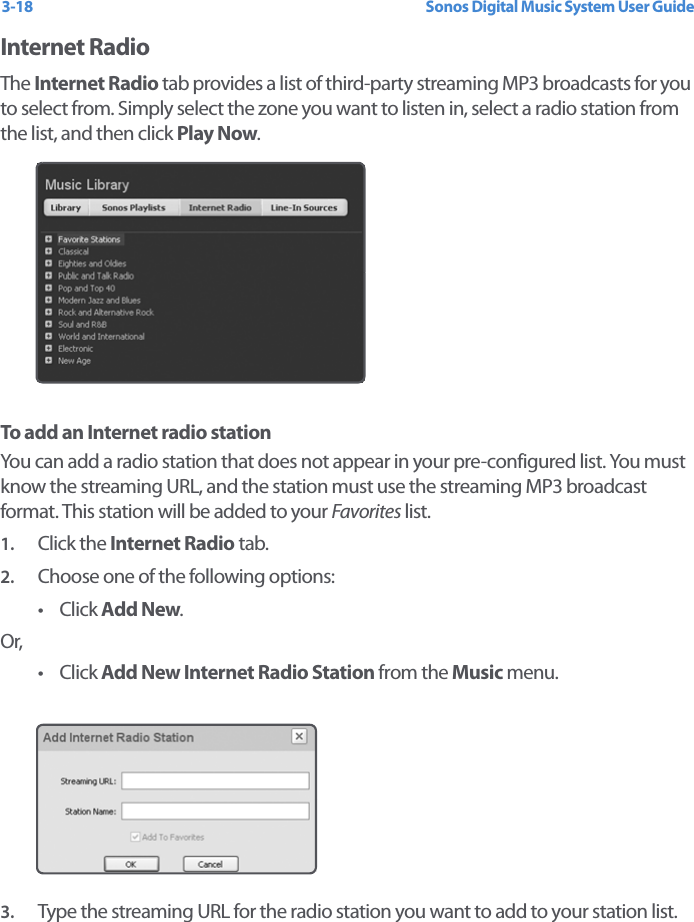 Sonos Digital Music System User Guide3-18Internet RadioThe Internet Radio tab provides a list of third-party streaming MP3 broadcasts for you to select from. Simply select the zone you want to listen in, select a radio station from the list, and then click Play Now. To add an Internet radio stationYou can add a radio station that does not appear in your pre-configured list. You must know the streaming URL, and the station must use the streaming MP3 broadcast format. This station will be added to your Favorites list.1. Click the Internet Radio tab. 2. Choose one of the following options:•Click Add New.Or,•Click Add New Internet Radio Station from the Music menu.3. Type the streaming URL for the radio station you want to add to your station list.