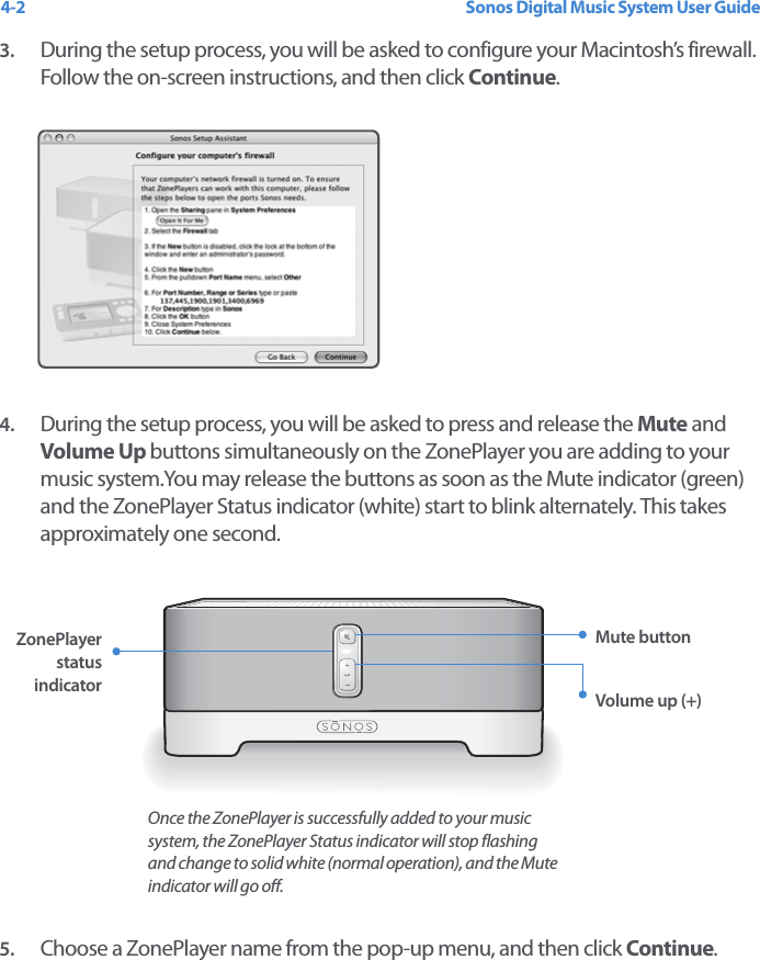 Sonos Digital Music System User Guide4-23. During the setup process, you will be asked to configure your Macintosh’s firewall. Follow the on-screen instructions, and then click Continue.4. During the setup process, you will be asked to press and release the Mute and Volume Up buttons simultaneously on the ZonePlayer you are adding to your music system.You may release the buttons as soon as the Mute indicator (green) and the ZonePlayer Status indicator (white) start to blink alternately. This takes approximately one second. 5. Choose a ZonePlayer name from the pop-up menu, and then click Continue. ZonePlayer status indicatorMute buttonVolume up (+)Once the ZonePlayer is successfully added to your music system, the ZonePlayer Status indicator will stop flashing and change to solid white (normal operation), and the Mute indicator will go off.