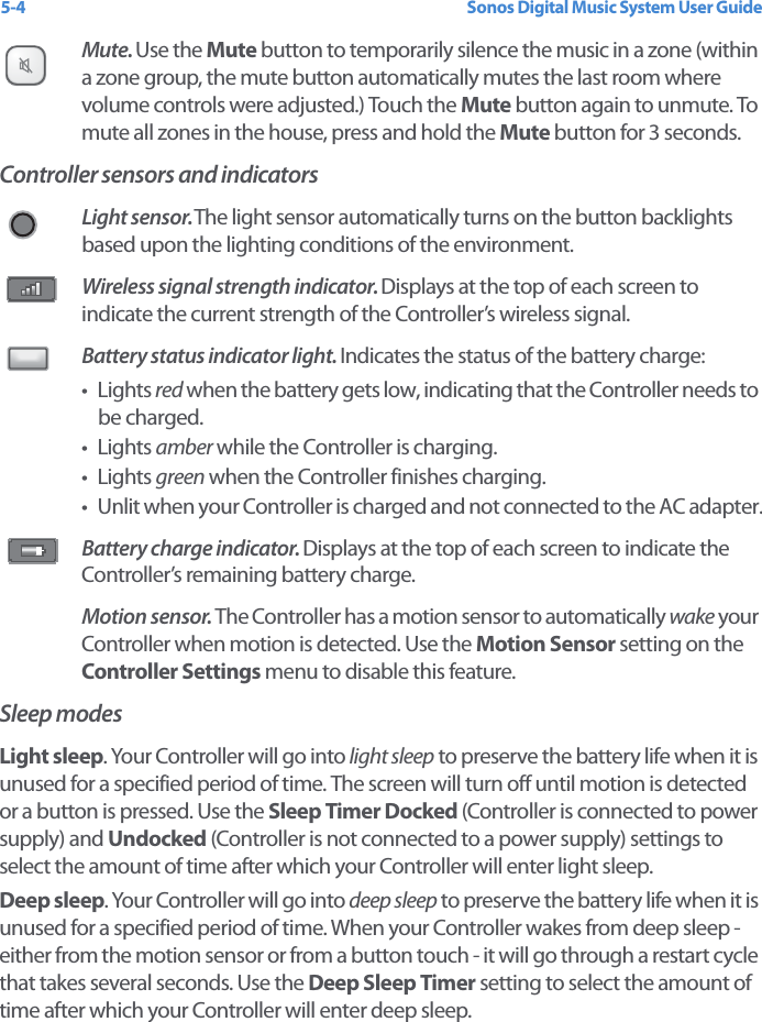 Sonos Digital Music System User Guide5-4Mute. Use the Mute button to temporarily silence the music in a zone (within a zone group, the mute button automatically mutes the last room where volume controls were adjusted.) Touch the Mute button again to unmute. To mute all zones in the house, press and hold the Mute button for 3 seconds.Controller sensors and indicatorsLight sensor. The light sensor automatically turns on the button backlights based upon the lighting conditions of the environment. Wireless signal strength indicator. Displays at the top of each screen to indicate the current strength of the Controller’s wireless signal.Battery status indicator light. Indicates the status of the battery charge:•Lights red when the battery gets low, indicating that the Controller needs to be charged. •Lights amber while the Controller is charging. •Lights green when the Controller finishes charging.• Unlit when your Controller is charged and not connected to the AC adapter.Battery charge indicator. Displays at the top of each screen to indicate the Controller’s remaining battery charge. Motion sensor. The Controller has a motion sensor to automatically wake your Controller when motion is detected. Use the Motion Sensor setting on the Controller Settings menu to disable this feature.Sleep modesLight sleep. Your Controller will go into light sleep to preserve the battery life when it is unused for a specified period of time. The screen will turn off until motion is detected or a button is pressed. Use the Sleep Timer Docked (Controller is connected to power supply) and Undocked (Controller is not connected to a power supply) settings to select the amount of time after which your Controller will enter light sleep. Deep sleep. Your Controller will go into deep sleep to preserve the battery life when it is unused for a specified period of time. When your Controller wakes from deep sleep - either from the motion sensor or from a button touch - it will go through a restart cycle that takes several seconds. Use the Deep Sleep Timer setting to select the amount of time after which your Controller will enter deep sleep. 