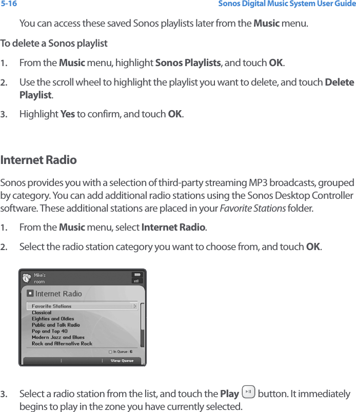 Sonos Digital Music System User Guide5-16You can access these saved Sonos playlists later from the Music menu. To delete a Sonos playlist1. From the Music menu, highlight Sonos Playlists, and touch OK.2. Use the scroll wheel to highlight the playlist you want to delete, and touch Delete Playlist.3. Highlight Yes  to confirm, and touch OK.Internet RadioSonos provides you with a selection of third-party streaming MP3 broadcasts, grouped by category. You can add additional radio stations using the Sonos Desktop Controller software. These additional stations are placed in your Favorite Stations folder. 1. From the Music menu, select Internet Radio.2. Select the radio station category you want to choose from, and touch OK. 3. Select a radio station from the list, and touch the Play   button. It immediately begins to play in the zone you have currently selected.