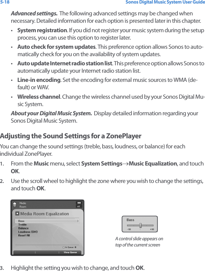 Sonos Digital Music System User Guide5-18Advanced settings.  The following advanced settings may be changed when necessary. Detailed information for each option is presented later in this chapter. •System registration. If you did not register your music system during the setup process, you can use this option to register later. •Auto check for system updates. This preference option allows Sonos to auto-matically check for you on the availability of system updates. •Auto update Internet radio station list. This preference option allows Sonos to automatically update your Internet radio station list. •Line-in encoding. Set the encoding for external music sources to WMA (de-fault) or WAV.•Wireless channel. Change the wireless channel used by your Sonos Digital Mu-sic System. About your Digital Music System.  Display detailed information regarding your Sonos Digital Music System.Adjusting the Sound Settings for a ZonePlayerYou can change the sound settings (treble, bass, loudness, or balance) for each individual ZonePlayer. 1. From the Music menu, select System Settings→Music Equalization, and touch OK.2. Use the scroll wheel to highlight the zone where you wish to change the settings, and touch OK.3. Highlight the setting you wish to change, and touch OK.A control slide appears on top of the current screen