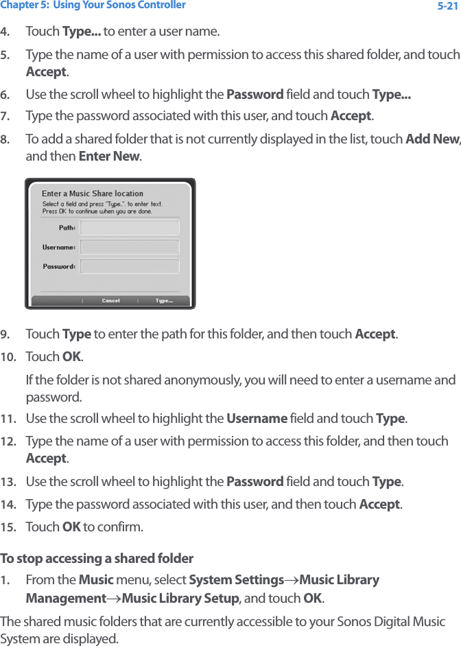 Chapter 5:  Using Your Sonos Controller 5-214. Touch  Type... to enter a user name.5. Type the name of a user with permission to access this shared folder, and touch Accept.6. Use the scroll wheel to highlight the Password field and touch Type...7. Type the password associated with this user, and touch Accept.8. To add a shared folder that is not currently displayed in the list, touch Add New, and then Enter New.9. Touch  Type to enter the path for this folder, and then touch Accept.10. Tou ch  OK. If the folder is not shared anonymously, you will need to enter a username and password.11. Use the scroll wheel to highlight the Username field and touch Type. 12. Type the name of a user with permission to access this folder, and then touch Accept.13. Use the scroll wheel to highlight the Password field and touch Type. 14. Type the password associated with this user, and then touch Accept.15. Tou ch  OK to confirm.To stop accessing a shared folder1. From the Music menu, select System Settings→Music Library Management→Music Library Setup, and touch OK.The shared music folders that are currently accessible to your Sonos Digital Music System are displayed. 