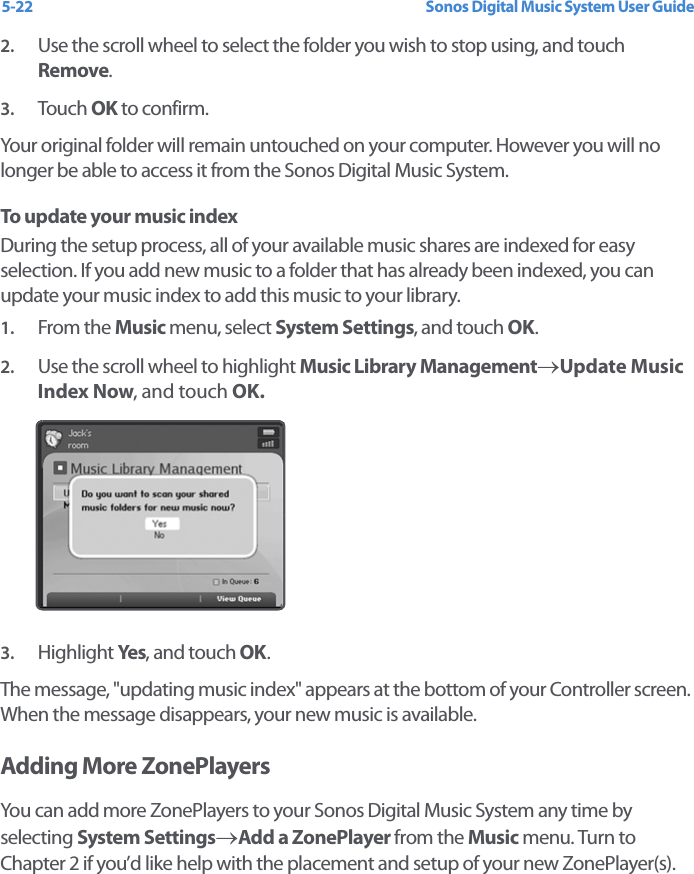 Sonos Digital Music System User Guide5-222. Use the scroll wheel to select the folder you wish to stop using, and touch Remove.3. Touch  OK to confirm. Your original folder will remain untouched on your computer. However you will no longer be able to access it from the Sonos Digital Music System. To update your music index During the setup process, all of your available music shares are indexed for easy selection. If you add new music to a folder that has already been indexed, you can update your music index to add this music to your library. 1. From the Music menu, select System Settings, and touch OK.2. Use the scroll wheel to highlight Music Library Management→Update Music Index Now, and touch OK.3. Highlight Yes, and touch OK.The message, &quot;updating music index&quot; appears at the bottom of your Controller screen. When the message disappears, your new music is available. Adding More ZonePlayersYou can add more ZonePlayers to your Sonos Digital Music System any time by selecting System Settings→Add a ZonePlayer from the Music menu. Turn to Chapter 2 if you’d like help with the placement and setup of your new ZonePlayer(s). 