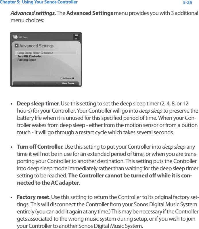 Chapter 5:  Using Your Sonos Controller 5-25Advanced settings. The Advanced Settings menu provides you with 3 additional menu choices:• Deep sleep timer. Use this setting to set the deep sleep timer (2, 4, 8, or 12 hours) for your Controller. Your Controller will go into deep sleep to preserve the battery life when it is unused for this specified period of time. When your Con-troller wakes from deep sleep - either from the motion sensor or from a button touch - it will go through a restart cycle which takes several seconds.• Turn off Controller. Use this setting to put your Controller into deep sleep any time it will not be in use for an extended period of time, or when you are trans-porting your Controller to another destination. This setting puts the Controller into deep sleep mode immediately rather than waiting for the deep sleep timer setting to be reached. The Controller cannot be turned off while it is con-nected to the AC adapter.•Factory reset. Use this setting to return the Controller to its original factory set-tings. This will disconnect the Controller from your Sonos Digital Music System entirely (you can add it again at any time.) This may be necessary if the Controller gets associated to the wrong music system during setup, or if you wish to join your Controller to another Sonos Digital Music System. 