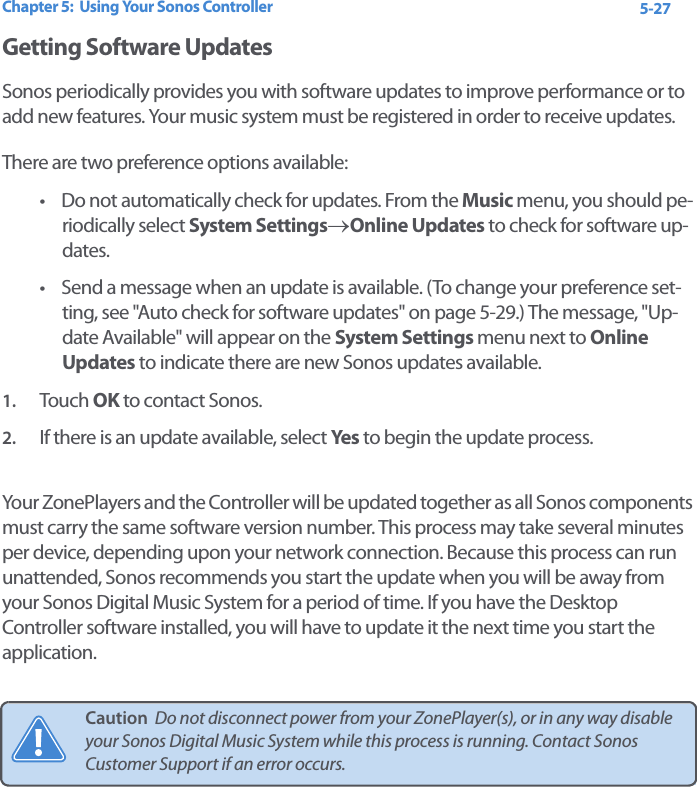 Chapter 5:  Using Your Sonos Controller 5-27Getting Software UpdatesSonos periodically provides you with software updates to improve performance or to add new features. Your music system must be registered in order to receive updates. There are two preference options available: • Do not automatically check for updates. From the Music menu, you should pe-riodically select System Settings→Online Updates to check for software up-dates. • Send a message when an update is available. (To change your preference set-ting, see &quot;Auto check for software updates&quot; on page 5-29.) The message, &quot;Up-date Available&quot; will appear on the System Settings menu next to Online Updates to indicate there are new Sonos updates available.   1. Touch  OK to contact Sonos. 2. If there is an update available, select Yes to begin the update process.Your ZonePlayers and the Controller will be updated together as all Sonos components must carry the same software version number. This process may take several minutes per device, depending upon your network connection. Because this process can run unattended, Sonos recommends you start the update when you will be away from your Sonos Digital Music System for a period of time. If you have the Desktop Controller software installed, you will have to update it the next time you start the application. Caution  Do not disconnect power from your ZonePlayer(s), or in any way disable your Sonos Digital Music System while this process is running. Contact Sonos Customer Support if an error occurs.