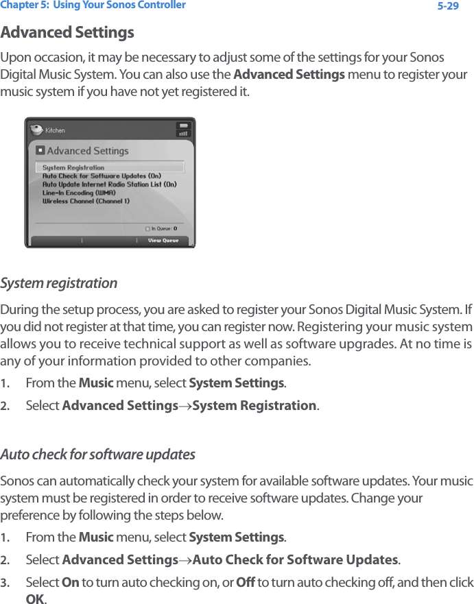 Chapter 5:  Using Your Sonos Controller 5-29Advanced SettingsUpon occasion, it may be necessary to adjust some of the settings for your Sonos Digital Music System. You can also use the Advanced Settings menu to register your music system if you have not yet registered it. System registrationDuring the setup process, you are asked to register your Sonos Digital Music System. If you did not register at that time, you can register now. Registering your music system allows you to receive technical support as well as software upgrades. At no time is any of your information provided to other companies.1. From the Music menu, select System Settings.2. Select Advanced Settings→System Registration. Auto check for software updatesSonos can automatically check your system for available software updates. Your music system must be registered in order to receive software updates. Change your preference by following the steps below. 1. From the Music menu, select System Settings.2. Select Advanced Settings→Auto Check for Software Updates. 3. Select On to turn auto checking on, or Off to turn auto checking off, and then click OK.