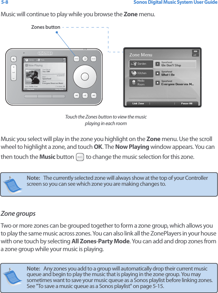 Sonos Digital Music System User Guide5-8Music will continue to play while you browse the Zone menu. Music you select will play in the zone you highlight on the Zone menu. Use the scroll wheel to highlight a zone, and touch OK. The Now Playing window appears. You can then touch the Music button   to change the music selection for this zone.  Zone groupsTwo or more zones can be grouped together to form a zone group, which allows you to play the same music across zones. You can also link all the ZonePlayers in your house with one touch by selecting All Zones-Party Mode. You can add and drop zones from a zone group while your music is playing.  Note:   The currently selected zone will always show at the top of your Controller screen so you can see which zone you are making changes to.  Note:   Any zones you add to a group will automatically drop their current music queue and begin to play the music that is playing in the zone group. You may sometimes want to save your music queue as a Sonos playlist before linking zones. See &quot;To save a music queue as a Sonos playlist&quot; on page 5-15.Zones buttonTouch the Zones button to view the music playing in each room